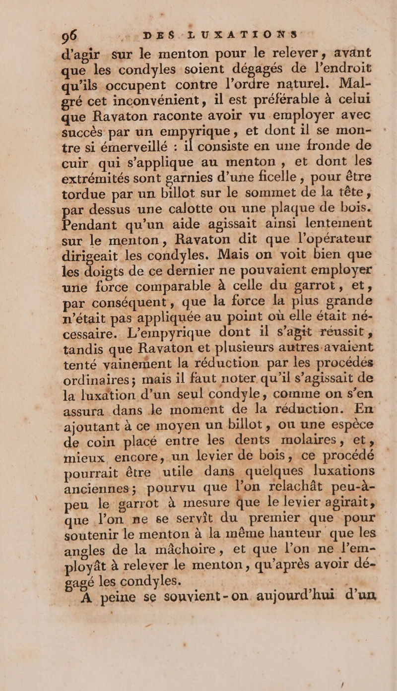 d'agir sur le menton pour le relever, avant que les condyles soient dégagés de l’endroit uils occupent contre l’ordre naturel. Mal- gré cet inconvénient, il est préférable à celui que Ravaton raconte avoir vu employer avec succès par un empyrique, et dont il se mon- tre si émerveillé : il consiste en une fronde de cuir qui s'applique au menton, et dont les extrémités sont garnies d’une ficelle, pour être tordue par un billot sur le sommet de la tête, par dessus une calotte ou une plaque de boïs. Pendant qu’un aide agissait ainsi lentement sur le menton, Ravaton dit que l'opérateur dirigeait les condyles. Mais on voit bien que les doigts de ce dernier ne pouvaient employer une force comparable à celle du garrot, et, par conséquent, que la force la plus grande n’était pas appliquée au point où elle était né- cessaire.. L’empyrique dont il s’apit réussit, tandis que Ravaton et plusieurs autres-avaient tenté vainement la réduction par les procédés ordinaires; mais il faut noter qu’il s’agissait de la luxätion d’un seul condyle, comme on s’en assura dans Je moment de la réduction. En ajoutant à ce moyen un billot, ou une espèce de coin placé entre les dents molaires, et, mieux, encore, un levier de boïs, ce procédé pourrait être utile dans quelques Juxations anciennes; pourvu que l’on relachât peu-à- peu le garrot à mesure que le levier agirait, que l'on me se servit du premier que pour soutenir le menton à la même hauteur que les angles de la mâchoire, et que l’on ne l’em- ployât à relever le menton, qu'après avoir dé- gagé les condyles. _ À peine se souvient-on aujourd’hui d’un