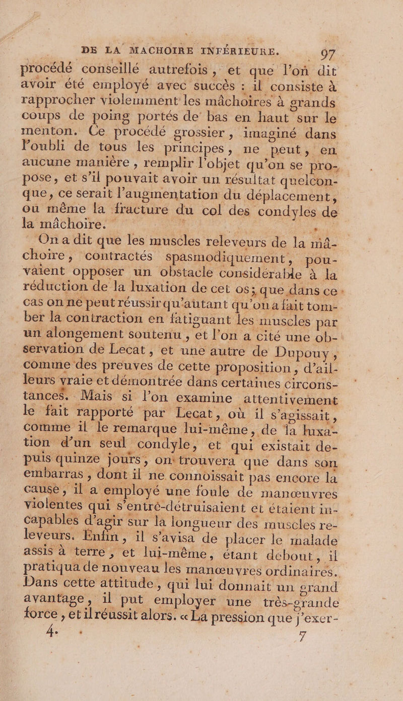 procédé conseillé autrefois, et que l’on dit avoir été employé avec succès : il consiste à rapprocher violemment les mâchoires à grands coups de poing portés de bas en haut sur le menton. Ce procédé grossier , imaginé dans oubli de tous les principes, ne peut, en aucune manière , remplir l’objet qu’on se pro- pose, et s’il pouvait avoir un résultat quelcon- que, ce serait l'augmentation du déplacement, ou même la fracture du col des condyles de la mâchoire. Hi HSE ns __ Ona dit que les muscles releveurs de la m4- choire, contractés spasmodiquement, pou- väient opposer un obstacle considéralde à la réduction de la luxation de cet os ; que dans ce: cas on né peut réussirqu'autant qu'on à fait tom- ber la contraction en fatisuant les muscles par un alongèément soutenu , et l’on a cité une ob- _servation de Lecat , et une autre de Dupouy ; comme des preuves de cette proposition ; d’ail- leurs vraie et démontrée dans certaines Circons- tances. Mais si l’on examine attentivement le fait rapporté par Lecat, où il s'agissait, comme 1l le remarque lui-même, de la tuxa- tion d’un seul condyle, et qui existait de- Puis quinze jours, onitrouvera que dans son embarras , dont il ne connoissait pas encore la causé , il a employé une foule de manœuvres violentes qui s’entré-détruisaient et étaient in- Capables d'agir sur la longueur des muscles re- leveurs. Enfin , il s’avisa de placer le malade assis à terre , et lui-même, étant debout Fan pratiqua de nouveau les manœuvres ordinaires. Dans cette attitude, qui lui donnait un grand avantage, il put employer une très-srande force , etilréussit alors. « La pression que j’exer-