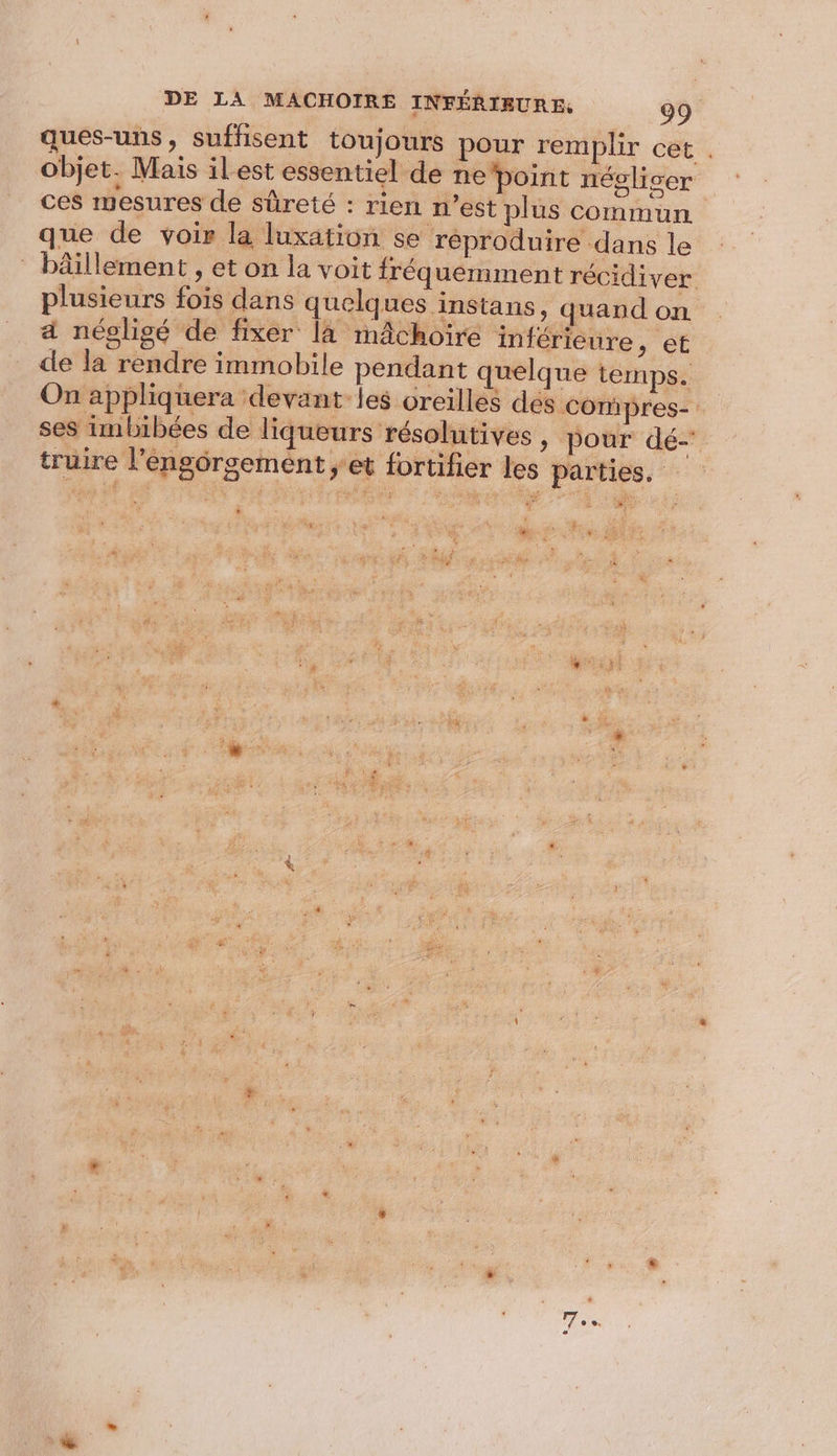 ques-uns, suffisent toujours pour remplir cet . objet. Mais ilest essentiel de ne point négliser ces mesures de sûreté : rien n’est plus commun que de voir la luxation se réproduire dans le bâillement , et on la voit fréquemment récidiver. plusieurs fois dans quelques instans , quand on 4 négligé de fixer [à mâchoire inférieure , et de la rendre immobile pendant quelque temps. On appliquera devant les oreilles des Compres- ses imbibées de liqueurs résolutives , pour dé- truire l’engôrsement ; et fortifier les parties. FR | &lt; + CRÉES 5 ÿ , à Le : ” % à » $&amp; : $ 7: LE i s . | + L % nie La * . Tu