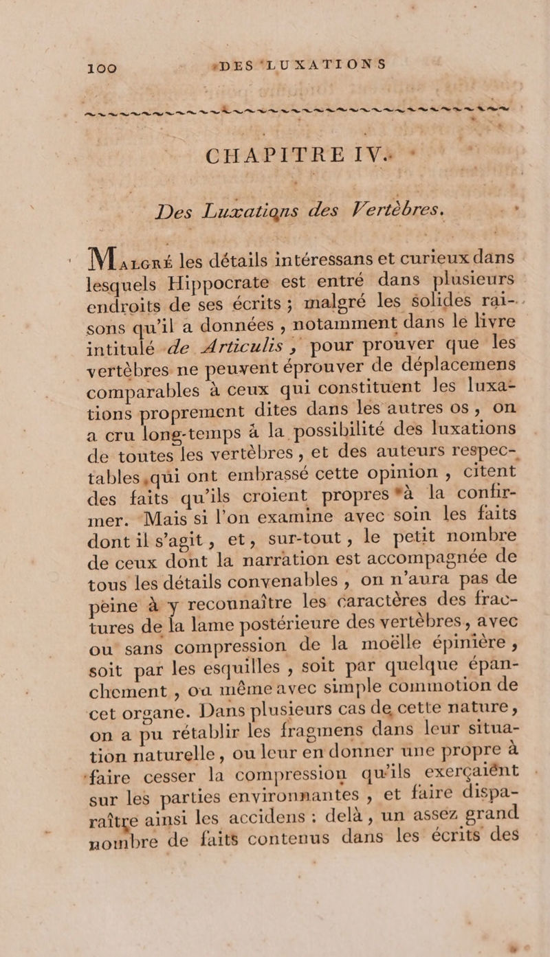 * ? 3 . + CHAPITRE IV+ - Des Luxations des Vertèbres. de A M rcnt les détails intéressans et curieux dans lesquels Hippocrate est entré dans plusieurs endroits de ses écrits ; malgré les solides rai-. sons qu'il a données , notamment dans lé livre intitulé de Articulis ; pour prouver que les vertèbres ne peuvent éprouver de déplacemens comparables à ceux qui constituent les luxa- tions proprement dites dans les autres os, on a cru long-temps à la possibilité des luxations de toutes les vertèbres , et des auteurs respec- tables ,qui ont embrassé cette opinion , Citent des faits qu'ils croient propres #à la conir- mer. Mais si l’on examine avec soin les faits dont il s’agit, et, sur-tout , le petit nombre de ceux dont la narration est accompagnée de tous les détails convenables , on n’aura pas de peine à y reconnaitre les caractères des frac- tures de la lame postérieure des vertèbres, avec ou sans compression de la moëlle épinière , soit par les esquilles , soit par quelque épan- chement , oa même avec simple commotion de cet organe. Dans plusieurs cas de cette nature, on a pu rétablir les fragmens dans leur situa- tion naturelle, ou leur en donner une propre à faire cesser la compression qu’ils exerçaiént sur les parties environnantes , et faire dispa- raître ainsi les accidens : delà, un assez grand nombre de faits contenus dans les écrits des