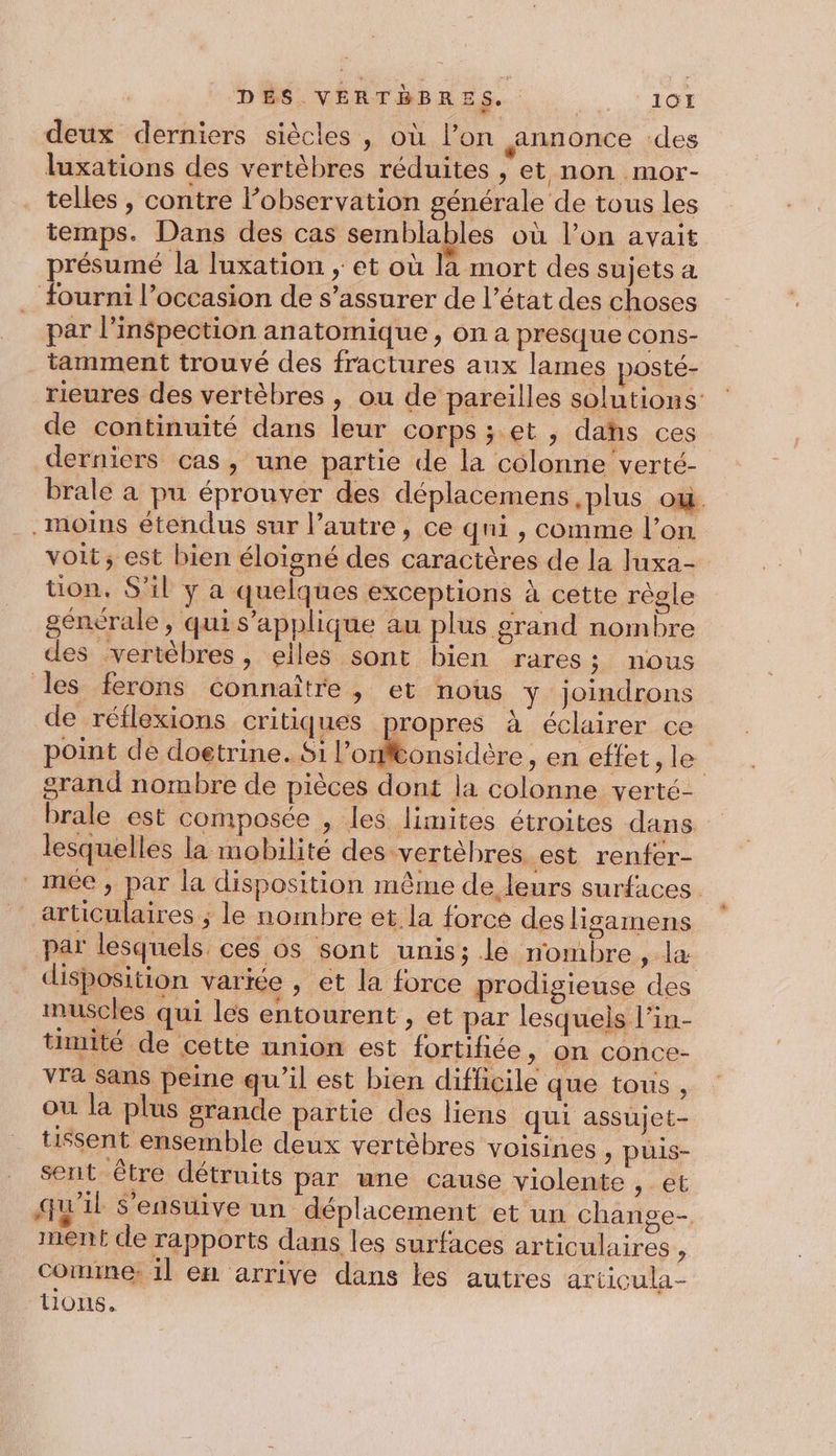 DES VERTÈBRES. A deux derniers siècles, où l’on annonce des luxations des vertèbres réduites , et non mor- telles, contre l’observation générale de tous les temps. Dans des cas semblables où l’on avait présumé la luxation ; et où la mort des sujets a . Fourni l’occasion de s’assurer de l’état des choses par l'inspection anatomique , on a presque cons- tamment trouvé des fractures aux lames posté- rieures des vertèbres , ou de pareilles solutions de continuité dans leur corps ;.et , dahs ces derniers cas, une partie de la colonne verté- brale à pu éprouver des déplacemens ,plus ou. .moins étendus sur l’autre, ce qni , comme l’on voit; est bien éloigné des caractères de la luxa- tion, S'il y a quelques exceptions à cette règle générale, qui s'applique au plus grand nombre des vertèbres, elles sont bien rares; nous les ferons Connaître , et nous Y joindrons de réflexions critiques propres à éclairer ce point de doetrine. Si lolo dès en effet, le grand nombre de pièces dont la colonne verté- brale est composée , les limites étroites dans lesquelles la mobilité des vertèbres est renfer- _meée, par la disposition même de leurs surfaces. articulaires ; le nombre et la force des lisamens par lesquels. ces os sont unis; le nombre, la disposition variée , et la force prodigieuse des muscles qui les entourent , et par lesquels l’in- timité de cette union est fortifiée ; On Conce- ra Sans peine qu’il est bien difficile que tous , ou la plus grande partie des liens qui assujet- tissent ensemble deux vertèbres voisines &gt; puis- sent être détruits par une cause violente CE qu'il s'ensuive un déplacement et un change- ment de rapports dans les surfaces articulaires ? Coinne: 1l en arrive dans les autres articula- tions,