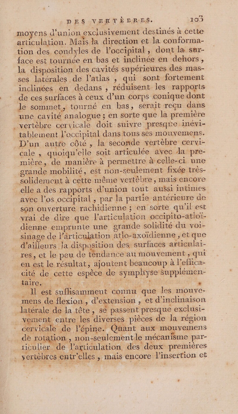 DES VERTE DLRES. 109 moyens d'union exclusivement destinés à cette articulation. Mais la direction et la conforma- tion des condyles de l’occipital, dont la sur- face est tournée en bas et inclinée en dehors, la disposition des cavités supérieures des mas- ses latérales de l’atlas , qui sont fortement inclinées en dedans , réduisent les rapports de ces surfaces à ceux d’un corps conique dont le sommet, tourné en bas, serait reçu dans une cayité analogue ; en sorte que la première _vertèbre cervicale doit suivre presque :Iinévi- tablement l’occipital dans tous ses mouvemens. D'un autre côté , la seconde vertèbre cervi- cale , quoiqu’elle soit articulée avec da pre- mière, de manière à permettre à celle-ci une grande mobilité, est non-seulement fixée très- solidement à cette même vertèbre, mais encore elle a des rapports d'union tout aussi intimes avec l'os occipital , par la partie antérieure de son ouverture rachidienne ; en sorte qu'il est vrai de dire que l'articulation occipito-atioï- dienne emprunte une grande solidité du voi- sinage de l’ärticulation atlo-axoïdienne , et que _ d’ailleurs la disposition des surfaces articulai- res, et le peu de tendance au mouvement , qui en est le résultat, ajoutent beaucoup à l’effica- cité de cette espèce de sympliyse supplémen- # CUT MR “ Rx . LE est suffisamment connu que les mouve- mens de flexion, d’extension , et d'inclimaison latérale de la tête, se passent presque exclusi- vement entre les diverses pièces de la région cervicale de l’épine. Quüant aux mouvemens de rotation, non-seulement le mécanisme par- ticulier de l'articulation des ‘deux premières vertèbres entr'elles ,; mais encore l'insertion et y