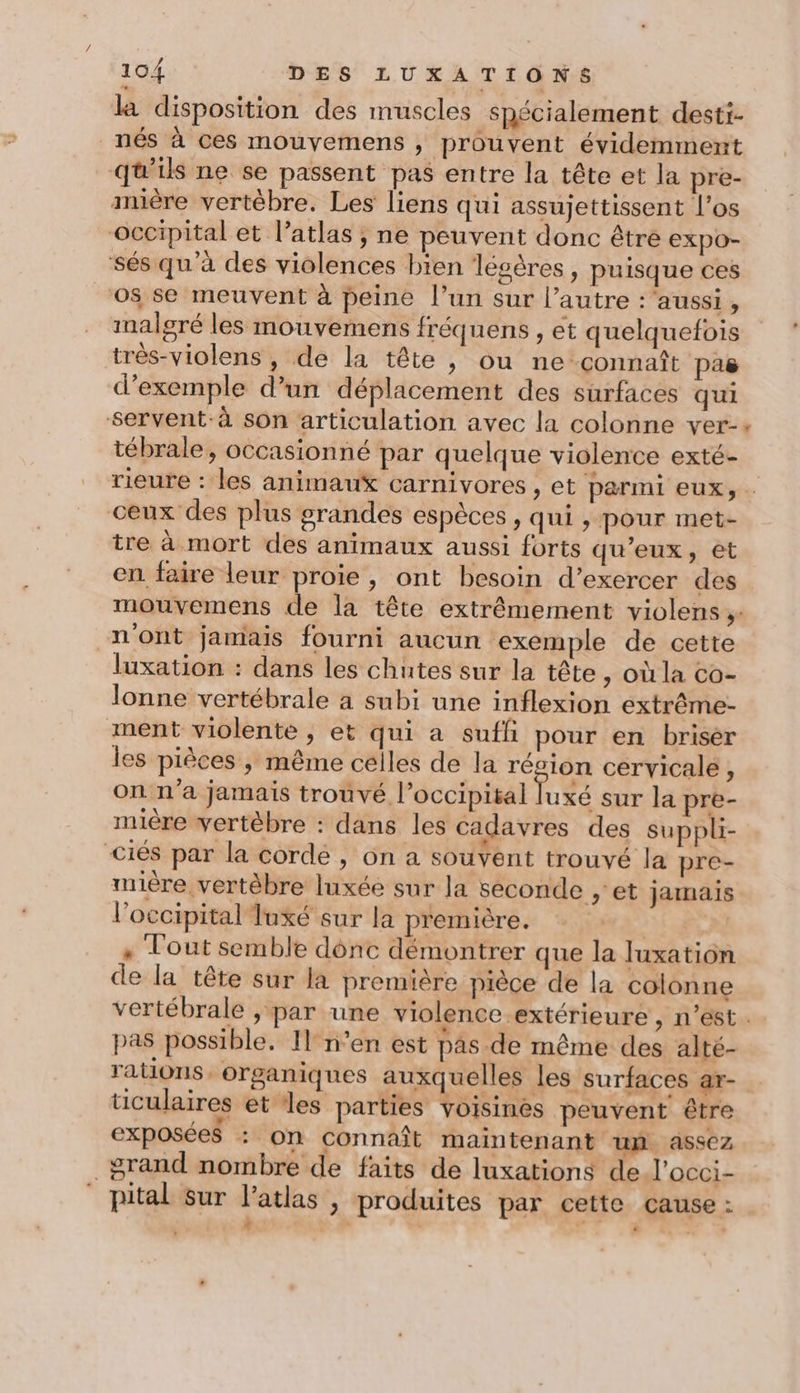 la disposition des muscles spécialement desti- nés à ces mouvemens , prouvent évidemment qu'ils ne se passent pas entre la tête et la pre- mère vertèbre. Les liens qui assujettissent l'os occipital et l’atlas ; ne peuvent donc être expo- sés qu'à des violences bien légères, puisque ces 05 se meuvent à peine l’un sur l’autre : aussi, malgré les mouvemens fréquens , et quelquefois très-violens , de la tête , ou ne connaît pas d'exemple d’un déplacement des surfaces qui servent-à son articulation avec la colonne ver- tébrale, occasionné par quelque violence exté- ceux des plus grandes espèces, qui , pour met- tre à mort des animaux aussi forts qu'eux, et en faire leur proie , ont besoin d’exercer des n'ont jamais fourni aucun exemple de cette luxation : dans les chutes sur la tête , Où la co- Jonne vertébrale à subi une inflexion extrème- ment violente, et qui a suffi pour en briser les pièces , même celles de la résion cervicale À on n'a jamais trouvé l’occipital A 2 sur la pre- nuère vertèbre : dans les cadavres des suppli- Ciés par la corde , on a souvent trouvé la pre- mière vertèbre luxée sur la seconde ; et jamais l'occipital Tuxé sur la première. | .« Tout semble dônc démontrer que la luxation de la tête sur la première pièce de la colonne pas possible. Il n’en est pas de même des alté- rations. organiques auxquelles les surfaces ar- ticulaires et les parties voisines peuvent être exposées : on connaît maintenant um assez grand nombre de faits de luxations de l’occi- pital sur l’atlas , produites par cette cause : : \ ‘+ o