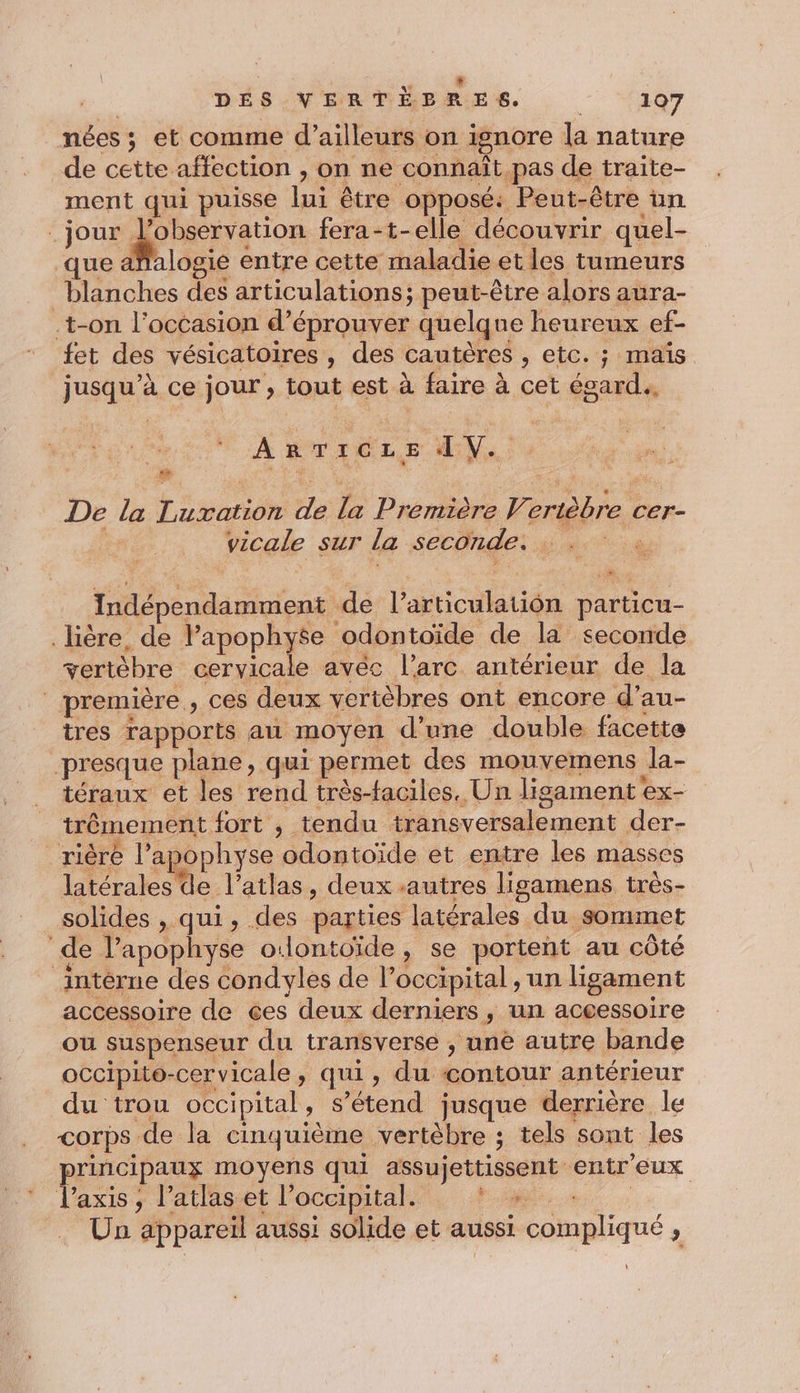 nées ; et comme d’ailleurs on ignore la nature de cette affection , on ne connaît pas de traite- ment qui puisse lui être opposé: Peut-être un jour AE fera-t-elle découvrir quel- que afalogie entre cette maladie et les tumeurs blanches des articulations; peut-être alors aura- t-on l’occasion d’éprouver quelque heureux ef- fet des vésicatoires , des cautères , etc. ; maïs jusqu’à ce jour , tout est à faire à cet égard, | A ÉTTCLE AN, 4 De la Luxation de la Première Verièbre cer- | vicale sur la seconde. Indépendamment de l'articulation particu- lière, de lapophyse odontoïde de la seconde vertèbre cervicale avéc l'arc antérieur de la première , ces deux vertèbres ont encore d’au- tres rapports au moyen d’une double facette presque plane, qui permet des mouvemens la- téraux et les rend très-faciles, Un ligsament ex- trêmement fort , tendu transversalement der- | rière l'a &gt;ophyse odontoïde et entre les masses LM V’atlas, deux autres ligamens très- solides , qui, des parties latérales du sommet ‘de l’apophyse o:lontoïde, se portent au côté intérne des condyles de l’occipital , un ligament accessoire de ces deux derniers, un aceessoire ou suspenseur du transverse , une autre bande occipito-cervicale, qui, du contour antérieur du trou occipital, s'étend jusque derrière le corps de la cinquième vertèbre ; tels sont les principaux moyens qui assujettissent entr'eux laxis, l’atlas et l’occipital. PMR £, : Un appareil aussi solide et aussi compliqué ,