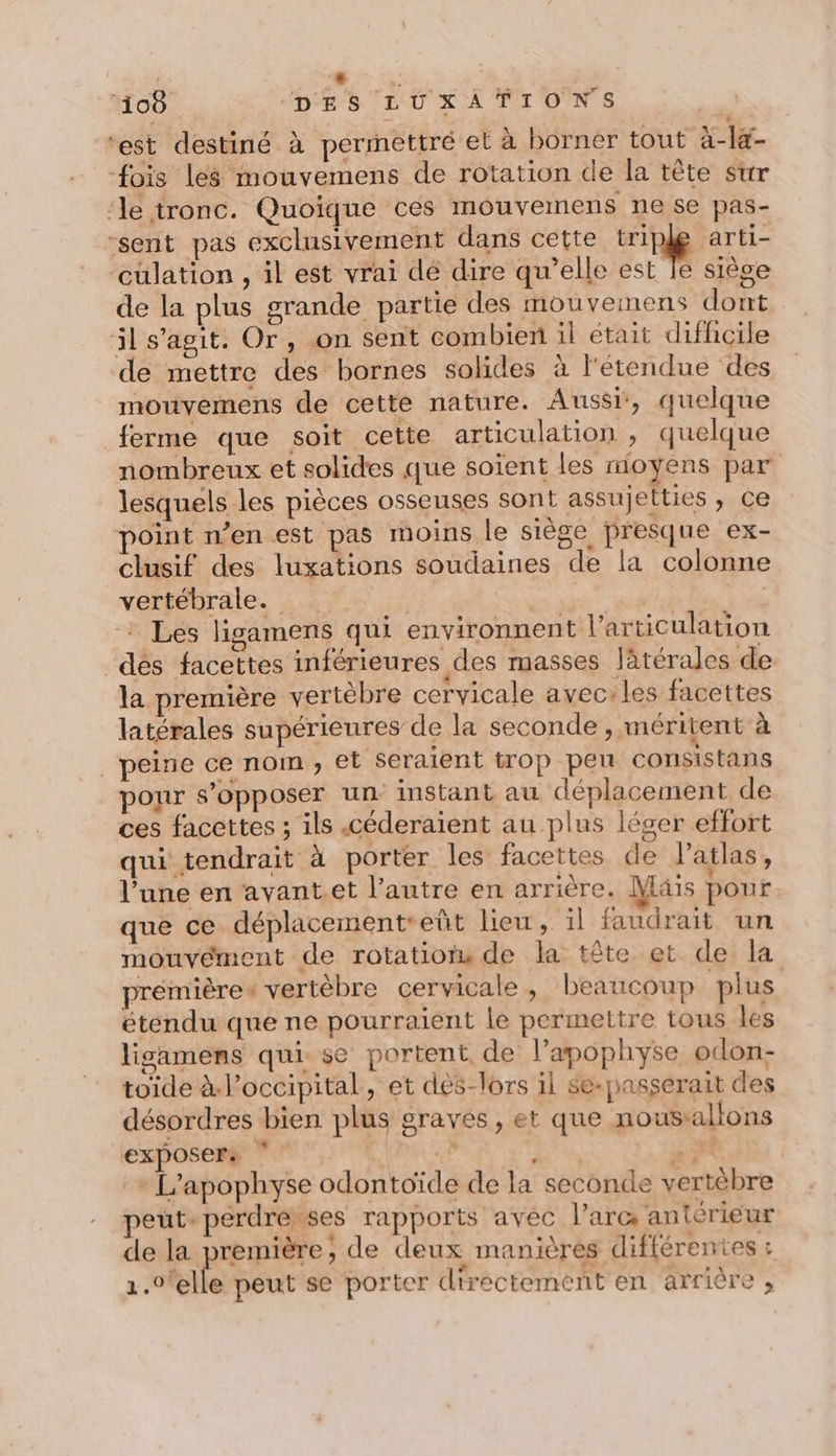 + 108 DES LUXAÀTIONS | ‘est destiné à permettré el à borner tout à-la- fois les mouvemens de rotation de la tête sur ‘le tronc. Quoique ces mouvemens ne se pas- “sent pas exclusivement dans cette ring arti- ‘cüulation , il est vrai dé dire qu’elle est le siège de la plus grande partie des mouveimnens dont il s’agit. Or, on sent combien il était difhcile de mettre des bornes solides à l'étendue des mouvemens de cette nature. Aussi, quelque ferme que soit cette articulation , quelque nombreux et solides que soient les mioyens par lesquels les pièces osseuses sont assujelties , ce oint n’en est pas moins le siège presque ex- clusif des luxations soudaines de la colonne vertébrale. | | | * Les ligamens qui environnent l'articulation dés facettes inférieures des masses latérales de la première vertèbre cervicale aveciles facettes latérales supérieures de la seconde , méritent à peine ce nom, et seraient trop pen consistans _ponr s’opposer un: instant au déplacement de ces facettes ; ils céderaient au plus léger effort qui tendrait à porter les facettes de atlas, l’une en avantet l’autre en arrière. Mais pour que ce déplacementeeüt lieu, il faudrait un mouvément de rotation de la tête et de la premières vertèbre cervicale, beaucoup plus étendu que ne pourraient le permettre tous les lisamens quisse portent, de l’apophyse odon- toïde à l’occipital, et des-lors il se-pasçserait des désordres bien plus graves, et que nousallons exposer: | sn + L’apophyse odontoïde de la seconde vertébre peut-perdrerses rapports ayec l’arc antérieur de la première, de deux manières différentes : 1.0'elle peut se porter directement en arrière ,