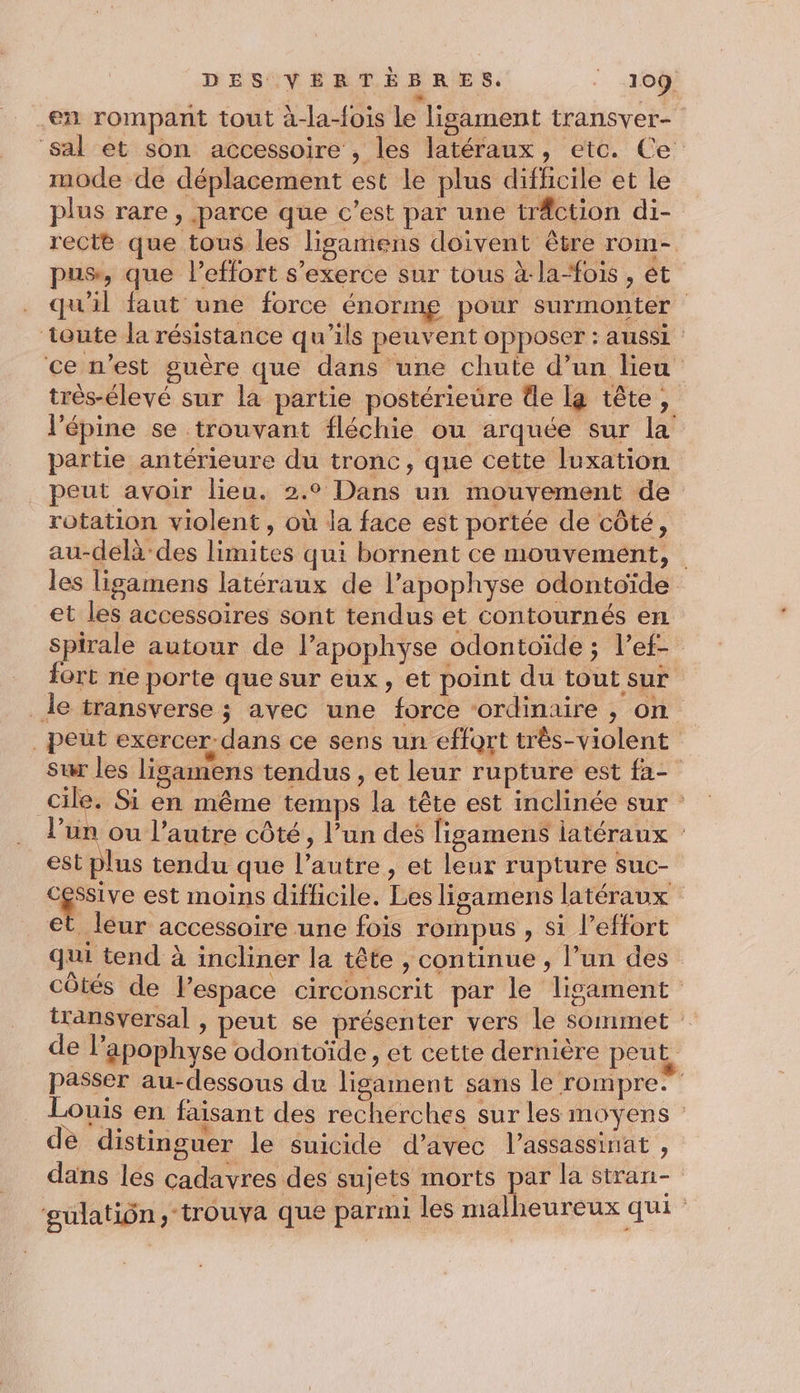 en rompant tout à-la-fois Le lisament transver- sal et son accessoire , les latéraux, etc. Ce mode de déplacement est le plus difficile et le plus rare, parce que c’est par une träction di- rectè que tous les ligamens doivent être rom- pus, que l’effort s'exerce sur tous à-la-“fois , ét qu'il faut une force énormg pour surmonter toute la résistance qu’ils peuvent opposer : aussi ce n’est guère que dans une chute d’un lieu très-élevé sur la partie postérieure de la tête, l’épine se trouvant fléchie ou arquée sur la partie antérieure du tronc, que cette luxation peut avoir lieu. 2.0 Dans un mouvement de rotation violent, où la face est portée de côté, au-delà des limites qui bornent ce mouvement, les ligamens latéraux de l’apophyse odontoïde et les accessoires sont tendus et contournés en spirale autour de l’apophyse odontoïde ; l’ef- fort ne porte que sur eux, et point du tout sur _le transverse ; avec une force ordinaire , on peut exercer dans ce sens un effort três-violent sur les ligamens tendus, et leur rupture est fa- cile. Si en même temps la tête est inclinée sur l’un ou l’autre côté, l’un des ligamens latéraux est plus tendu que l’autre , et leur rupture Suc- 4 est moins diflicile. Les ligamens latéraux et leur accessoire une fois rompus , si leffort qui tend à incliner la tête , continue , l’un des côtés de lespace circonscrit par le ligament transversal , peut se présenter vers le sommet de l’apophyse odontoïde, et cette dernière peut passer au-dessous du lisament sans le rompres Louis en faisant des recherches sur les moyens de distinguer le suicide d’avec l’assassinat , dans les cadavres des sujets morts par la stran- gulatiôn, trouva que parmi les malheureux qui