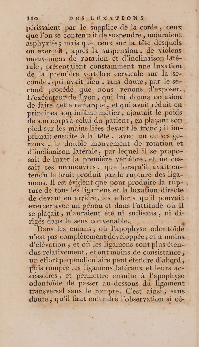 périssaient par le supplice de la corde, ceux que l’on se contentait de suspendre, mouraient asphyxiés ; mais que ceux sur la tête desquels on exerçait , après la suspension, de viclens mouvemens de rotation et d’inclinaison laté- rale, présentaient constamment une luxation de la première vertébre cervicale sur la se- conde , qui.avait lieu , sans doute, par le se- cond procédé que nous venons d'exposer. L’exécugeur de Lyon, qui lui donna occasion de faire cette remarque, et qui avait réduit en principes son infâme métier, ajoutait le poids de son corps à celui du patient ,.en plaçant son pied sur les mains liées devant le tronc ; il im- primait ensuite à la tête, avec un de ses ge- noux ,.le double mouvement de rotation et d’inclinaison latérale, par lequel il se propo- sait de luxer la première vertèbre , et ne ces- sait ces manœuvres, que lorsqu'il. avait en- tendu le bruit produit par.la rupture des liga- mens. Il est évident que pour produire la rup- ture de tous les ligamens et la luxation directe de devant en arrière, les efforts qu’il pouvait exercer avec un genou et dans l’attitude où ül se plaçait , n'auraient été ni suffisans , ni di- risés dans le sens convenable. A Dans les enfans, où l’apophyse odontoïde n’est pas complètement développée ; et a moins d’élévation , et où les ligamens sont plus éten- dus relativement, etont moins de consistance , un effori perpendiculaire peut éteridre d’abord, puis rompre les ligamens latéraux et leurs ac- cessoires , et permettre ensuite à l’apophyse odontoïde dé passer au-dessous du ligament transversal sans le rompre. C’est ainsi, sans doute ; qu’il faut entendre l’obseryation si cé-