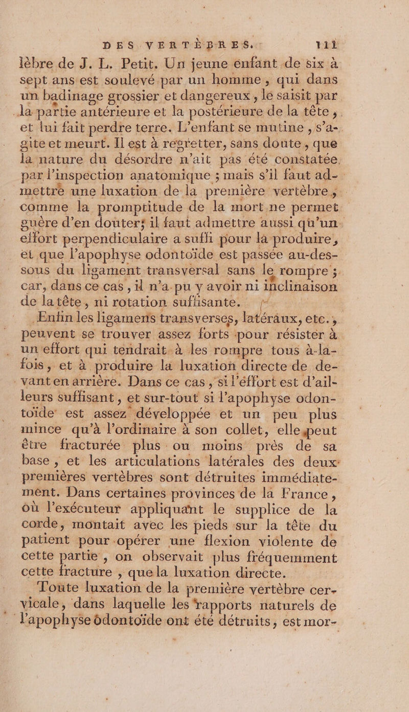 lèbre de J. L. Petit, Un jeune enfant de six à sept ans'est soulevé par un homme, qui dans un badinage grossier et dangereux , le saisit par da partie antérieure et la postérieure de la tête ;. et lui fait perdre terre. L'enfant se mutine , s’a-. gite et meurt. Il est à regretter, sans doute, que la nature du désordre n’ait pas été constatée. par l’inspection anatomique ; mais s’il faut ad- mettre une luxation de la première vertèbres. comme la promptitude de la mort.ne permet. guère d’en douterf il faut admettre aussi qu’un. effort perpendiculaire a suffi pour la produire, et que l’apophyse odontoïde est passée au-des- sous du ligament transversal sans le rompre ; car, dans ce cas , il n’a.pu y avoir ni inclinaison de latête, ni rotation suflisante. . Enfin les ligaments transverses, ta4 Sraux, etC., peuvent se trouver assez forts pour résister à uneffort qui tendrait. à les rompre tous à-la- fois, et à produire la luxation directe de de- vanten arrière. Dans ce cas , si l’éffort est d’ail- leurs suffisant , et sur-tout si l’apophyse odon- toïde’ est assez développée et un peu plus mince qu’à l'ordinaire à son collet, ellepeut être fracturée plus ou moins près de sa base , et les articulations latérales des deux: prerhières vertèbres sont détruites immédiate- ment. Dans certaines provinces de la France, où l’exécuteur appliquant le supplice de la corde, montait avec les pieds sur la tête du patient pour opérer une flexion violente de cette partie , on observait plus fréquemment cette fracture , que la luxation directe. Toüte luxation de la première vertèbre cer- _vicale, dans laquelle les ‘rapports naturels de . l’apophyse ôdontoïde ont été détruits, est mor-