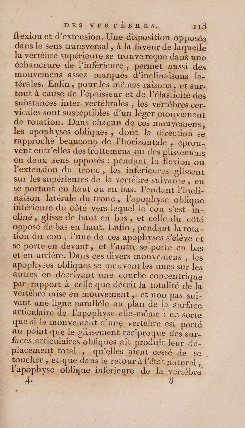{ DES VERTÉRBRÉS, 113 flexion et d'extension. Une disposition opposée dans le sens transversal , à la faveur de laquelle la vertèbre supérieure se trouve reçue dans une. échancrure de l’inférieure , permet aussi des mouvemens assez marqués d’inclinaisons la- térales. Enfin, pour les mêmes raisons, et sur- tout à cause de l’épaisseur et de l’élasticité des substances inter. vertébrales , les vertèbres cer- vicales sont susceptibles d’un léger mouvement de rotation. Dans chacun de ces mouvenens,. les apophyses obliques , dont la direction se rapproche beaucoup de. horizontale , éprou- vententr’elles des frottemens ou des glissemens en deux sens opposés : pendant la flexion ou l’extension du tronc, les inférieures glissent sur les supérieures de la vertèbre suivante, em se portant en haut ou en bas. Pendant l’incli- naison latérale du tronc, l’apophyse oblique inférieure du côté vers lequel le cou s’est in- cliné, glisse de haut en bas, et celle du côté opposé de bas en haut, Enfin , pendant la rota- tion du cou, l’une de ces apophyses s'élève et se porte en devant, et l’autre se porté en bas et en arrière. Dans ces divers mouveinens , les apophyses obliques se meuvent les unes sur les autres en décrivant une courbe concentrique par rapport à celle que décrit la totalité de la vertébre mise en mouvement ,. et non pas sui- vant une lisne parallèle au plan de la surface articulaire de l’apophyse elle-même : ea sorte que si le mouvemeit d’une vertèbre est porté au point que le glissement réciproque des sur- faces articulaires obliques ait produit leur dé- placément total , qu’elles aient cessé de se . toucher , et.que dans le retour à l'état naturel », l'apophyse oblique inférieure de la vertèbre À. , 0 Î