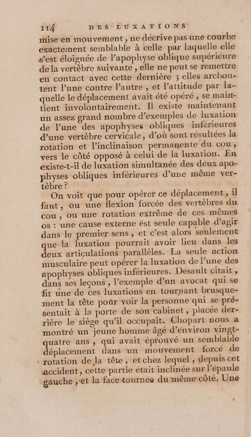 mise en mouvement , ne décrive pas ane courbe exactement semblable à celle par laquelle elle s’est éloignée de l’apophyse state supérieure dela vertèbre suivante , elle ne peut se remettre en contact avec cette dernière ; elles archou- tent l’une contre l’autre , et l'attitude par la- quelle le déplacement avait été opéré , se main- tient involontairement. Il existe maintenant un assez grand nombre d'exemples de luxation de l’une des apophyses obliques inférieures d’une vertèbre cervicale, d’où sont résultées la rotation et l’inclinaison permanente du cou, vers le côté opposé à celui de la luxation. En existe-t-il de luxation simultanée des deux apô- physes obliques inférieures d’une même ver- tèbre ? On voit que pour opérer ce déplacement, il faut, ou une flexion forcée des vertèbres du cou , ou une rotation extrême de ces mêmes os : une cause externe ést seule capable d'agir dans le premier sens , et c’est alors seulement que la luxation pourrait avoir lieu dans les deux articulations parallèles. La seule action musculaire peut opérer la luxation de l’une des apophyses obliques inférieures. Desault citait , dans ses leçons , l'exemple d’un avocat qui se fit une de ces luxations en tournant brusque- ment la tête pour voir la personne qui se pré- sentait à la porte de son cabinet , placée der- rière le siège qu’il occupait. Chopart nous a montré un jeune homme âgé d'environ vingt- quatre ans, qui avait éprouvé un semblable déplacement dans un mouvement forcé de rotation de la tête, et chez lequel , depuis cet accident, cette partie était inclinée sur l'épaule gauche ,'et la face tournée du même côté. Une