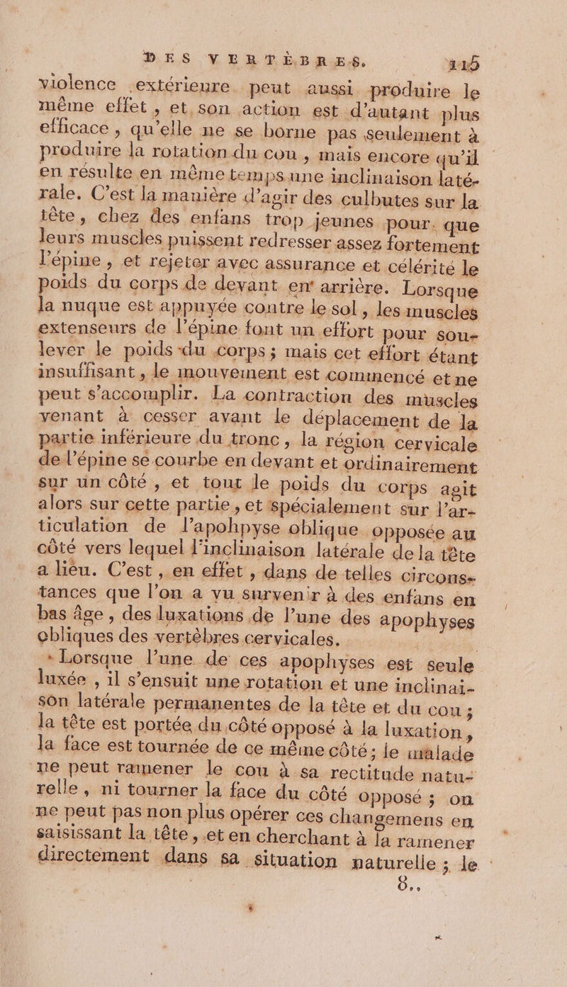 violence extérieure peut aussi produire le même effet, et son action est d'autant plus efficace , qu’elle ne se borne pas seulement à produire la rotation du cou , mais encore qu'il en. résulte en même tempsune inclinaison laté- rale, C’est la manière d'agir des culbutes sur la tête, chez des enfans trop jeunes Pour. que leurs muscles puissent redresser assez fortement lépine , et rejeter avec assurance et célérité le poids du corps de devant en' arrière. Lorsque la nuque est appuyée contre le sol ; les muscles extenseurs ce l’épine font un effort pour sou- lever le poids -du .corps ; mais cet effort étant insufhsant , le mouvement est commencé et ne peut s’accomplir. La con traction des muscles venant à cesser avant le déplacement de la partie inférieure du tronc, la région cervicale de l’épine se courbe en devant et ordinairement sur un côté, et tout le poids du corps asit alors sur cette partie , et spécialement sur l’ar- ticulation de lapohpyse oblique Opposée au côté vers lequel l'inclinaison latérale de la tête a lièu. C’est , en effet , dans de telles Circons- tances que l’on a vu survenir à des enfans en bas âge , des luxations de l’une des apophyses cbliques des vertèbres cervicales. 7 . » Lorsque l’une de ces apophyses est seule luxée , il s'ensuit une rotation et une inclinai- sOn latérale permanentes de la tête et du COU 3 Ja tête est portée du côté opposé à la luxation, la face est tournée de ce même côté; le mâlade re peut ramener le cou à sa rectitude natu- relle, ni tourner la face du côté opposé; on ne peut pas non plus opérer ces changemens en saisissant la tête , et en cherchant à [a ramener directement dans sa Situation naturelle &gt;.le : L