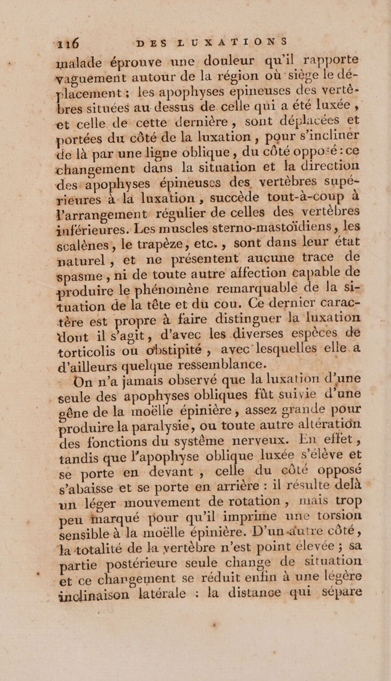 malade éprouve une douleur qu'il rapporte vaguement autour de la région où siève le dé- placement: les apophyses épineuses des vertè- bres situées au dessus de celle qui a été luxée , et celle de cette dernière, sont déplacées et portées du côté de la luxation, pour s’incliner de là par une ligne oblique, du côté opposé : ce changement dans la situation et la direction des:apophyses arEnçs des vertèbres supé- riéures à la luxation , succède tout-à-coup à l’arrangement régulier de celles des vertèbres inférieures. Les muscles sterno-mastoïdiens , les scalènes , le trapèze, etc., sont dans leur état _paturel, ét ne présentent aucune trace de spasme , ni de toute autre affection capable de produire le phénomène remarquable de la Si- tuation de la tête et du cou. Ce dernicr carac- tère est propre à faire distinguer la luxation dout il s’agit, d'avec les diverses espèces dé torticolis où obstipité , avec lesquelles elle a d’ailleurs quelque ressemblance. | _+ On n’a jamais observé que la luxation d’une seule des apophyses obliques fùt suivie d’une gêne de la moëlle épinière, assez grande pour produire la paralysie, ou toute autre altératiôn des fonctions du système nerveux. En effet, tandis que l’apophyse oblique luxée s'élève et se porte en devant , celle du eûté opposé s’abaisse et se porte en arrière : il résulte delà un léger mouvement de rotation , mais trop peu marqué pour qu’il imprime une torsion sensible à la moëlle épinière. D’un«utre côté, la totalité de la vertèbre n’est point élevée ; sa artie postérieure seule change de situation et ce changement se réduit enfin à une légère inclinaison latérale : la distance qui sépare