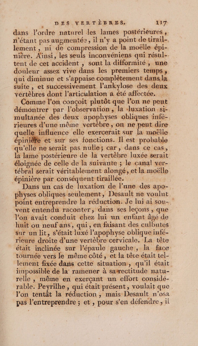 dans l’ordre natnrel les lames postérieures , n'étant pas augmentée, il n’y a point de tirail-. lement, ni de compression de la moëlle épi- nière. Ainsi, les seuls inconvéniens qui résul-. tent de cet accident , sont la difformité, une douleur assez vive dans les premiers temps, qui diminue et s’appaise complètement dans, la suite , et successivement l’ankylose des deux vértèbres dont l'articulation a été affectée, Comme l’on conçoit plutôt que l’on ne peut démontrer par l'observation, la -luxation : si- multanée des deux apophyses obliques ‘infé-. rieures d’une même vertébre, on ne peut dire quelle influence elle exercerait sur la moëlle épinièfe et sur ses fonctions. Il est probable qu'elle ne serait pas nulle; car, dans ce cas, la lame postérieure de la vertèbre luxée serait éloignée de celle de la suivante ; le canal ver- tébral serait véritablement alongé, et la moëlle épinière par ose tiraillée. | Dans un cas de luxation de l’une des apo- physes obliques seulement, Desault ne voulut point entreprendre la réduction. Je lui ai sou-. vent entendu raconter, dans ses leçons , que l’on avait conduit chez lui un enfant âgé de huit ou neuf ans, qui, en faisant des culbutes sur un lit, s'était luxé l’apophyse oblique infé- rieure droite d’une vertèbre cervicale, La tête était inclinée sur l’épaule gauche , la face tournée vers le même côté, et la têre était tel- lement fixée dans cette situation, qu'il était impossible de la ramener à sawectitude natu- relle , même en exerçant un effort considé- rable. Peyrilhe , qui était présent, voulait que l’on tentât la réduction, mais Desault n’osa pas l’entreprendre ; et , pour s’en défendre, il
