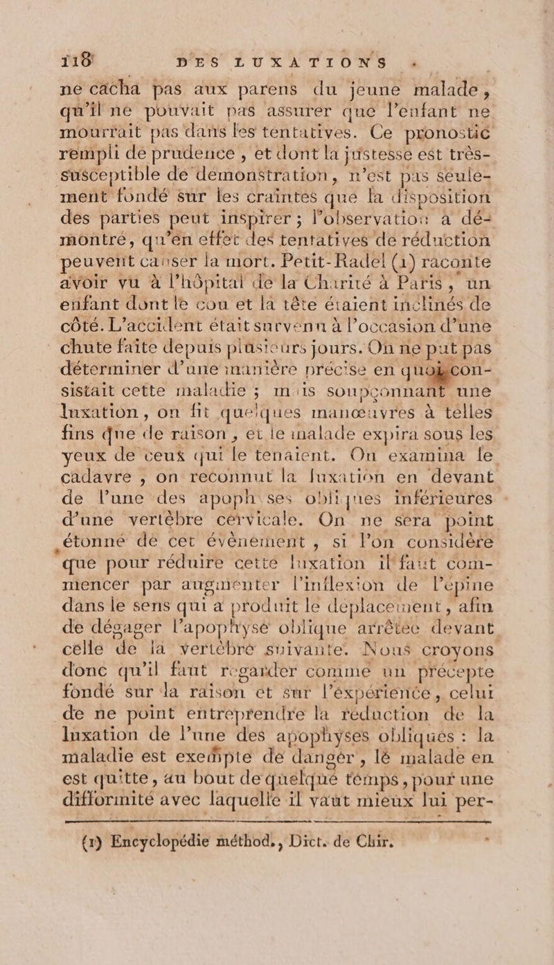 ne cächa pas aux parens du jeune malade, qu'il ne pouvait pas assurer que l'enfant ne mourirait pas dans les tentatives. Ce pronostic rempli de prudence , et dont la justesse est très- susceptible de démonstration, n’est pas seule- ment fondé sur les craïntés qué la disposition des parties peut inspirer ; l’observatios à dé- montré, qu'en effet cles tentatives de réduction peuvent canser la mort. Petit-Radel (1) raconte avoir vu à l'hôpital de la Charité à Paris, un enfant dont le cou et la tête étaient inclinés de côté. L'accident était survenn à l’occasion d’une chute faïîte depuis plüsieurs jours. On ne put pas déterminer d’une manière précise en be at sistait cette maladie ; mis soupconnant une Iuxation, on fit quelques manœuvres à telles fins que de raison , et le inalade expira sous les yeux de ceux qui le tenaient. On examina le cadavre , on reconnut la fuxation en devant de l’une des apoph ses obliqnes inférieures d’une vertèbre cervicale. On ne sera point étonné dé cet événement , si l’on considère que pour réduire cette luxation ilfaut com- mencer par augmenter l'inflexion de l’épine dans le sens qui a produit le déplaceinent, afin de dégager l’apophysé oblique arrêtée devant célle de la vertèbré suivante. Nous croyons donc qu'il faut regarder comme un précepte fondé sur la raison et sur l’éxpérience, celui de ne point entreprendre la réduction de la luxation de l’une des apophyses obliqués : la maladie est exefipte de dangér , lé malade en est quitte, au bout de quelqué témps, pouf une difformité avec laquelle il vaut mieux lui per-