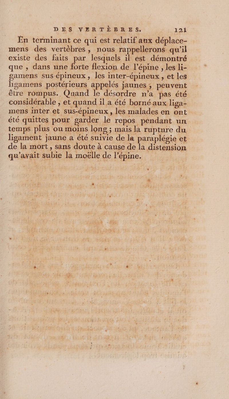 En terminant ce qui est relatif aux déplace- mens des vertèbres, nous rappellerons qu’il existe des faits par lesquels il est démontré que , dans une forte flexion de l’épine , les li- samens sus-épineux, les inter-épineux, et les higamens postérieurs appelés jaunes ; peuvent être rompus.. Quand le désordre n’a pas été considérable ; et quand il a été borné aux liga- mens Inter et sus-épineux, les malades en ont été quittes pour garder le repos. pendant un temps plus ou moins long ; mais la rupture du lisgament jaune a été suivie de la paraplésie et de la mort, sans doute à cause de la distension qu'avait subie la moëlle de l’épine.