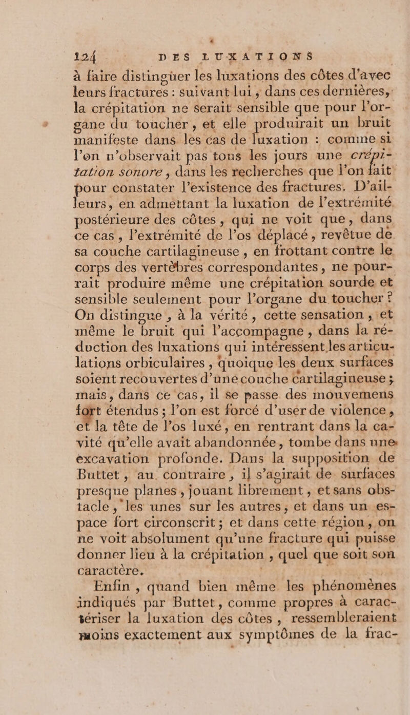 D 124 DES LUXATIONS à faire distingüer les luxations des côtes d'avec leurs fractures : suivant lui, dans ces dernières, la crépitation ne serait sensible que pour lor- gane du toucher, et elle produirait un bruit manifeste dans les cas de luxation : comine si l’on n’observait pas tous les jours une crépi- tation sonore , dans les recherches que l’on fait pour constater l'existence des fractures. D’ail- leurs, en admettant la luxation de l’extrémité, postérieure des côtes, qui ne voit que, dans ce cas , l’extrémité de l’os déplacé, revêtue de sa couche cartilagineuse , en frottant contre le corps des vertèbres correspondantes, ne pour- rait produire même une crépitation sourde et sensible seulement pour l’organe du toucher f On distingue , à la vérité, cette sensation , et même le bruit qui l’accompagne , dans la ré- duction des luxations qui intéressent les articu- lations orbiculaires , Quoique les deux surfaces soient recouvertes d’unécouche cartilagineuse s mais, dans ce cas, il Se passe des mouvemens fort étendus ; l’on est forcé d’user de violence, et la tête de l’os luxé, en rentrant dans la ca- vité qu’elle avait abandonnée, tombe dans nne: excavation profonde. Dans la supposition de Buttet, au. contraire , il s’aoirait de surfaces presque planes, jouant librement , etsans obs- tacle ,‘les unes sur les autres, et dans un es- pace fort circonscrit ; et dans cette région, on ne voit absolument qu’une fracture qui puisse donner lieu à la crépitation , quel que soit son caractère. | Ÿ re Enfin , quand bien même les phénomènes indiqués par Buttet, comme propres à carac- tériser la luxation des côtes, ressembleraient moins exactement aux symptômes de la frac-