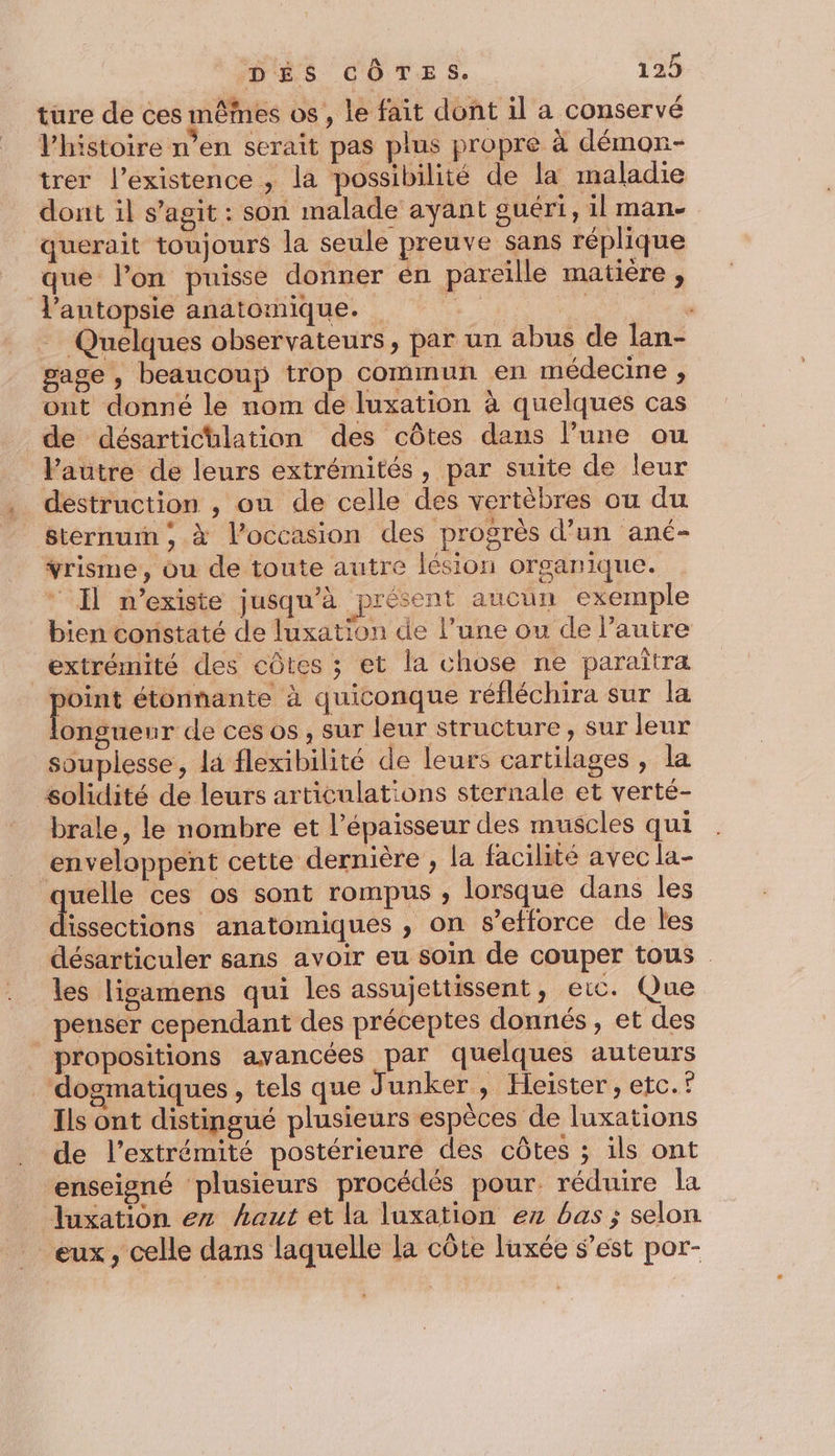 ture de ces mêmes os , le fait dont il a conservé Vhistoire n’en serait pas plus propre à démon- trer l'existence , la possibilité de la maladie dont il s’agit : son malade ayant guéri, il man- querait toujours la seule preuve sans réplique que l’on puisse donner en pareille matière , l'antopsie anatomique. … Quelques observateurs, par un abus de lan- gage , beaucoup trop commun en médecine , ont donné le nom de luxation à quelques cas de désartichlation des côtes dans l’une ou Vautre de leurs extrémités, par suite de leur destruction , ou de celle des vertèbres où du sternurn, à l’occasion des progrès d’un ané- vrisme, ou de toute autre lésion organique. Il n'existe jusqu’à présent aucun exemple bien constaté de luxation de l’une ou de l’autre extrémité des côtes ; et la chose ne paraitra me étonnante à quiconque réfléchira sur la onguenr de ces os, sur leur structure, sur leur souplesse, la flexibilité de leurs cartilages , la solidité de leurs articulations sternale et verté- brale, le nombre et l'épaisseur des muscles qui enveloppent cette dernière , la facilité avec la- quelle ces os sont rompus ; lorsque dans les issections anatomiques , on s’efforce de les désarticuler sans avoir eu soin de couper tous . les lisamens qui les assujettissent, eic. Que penser cependant des préceptes donnés, et des propositions avancées par quelques auteurs _‘dogmatiques , tels que Junker , Heiïster, etc.f Ils ont distingué plusieurs espèces de luxations de l'extrémité postérieure des côtes ; ils ont enseigné plusieurs procédés pour. réduire la luxation ez haut et la luxation ez bas ; selon eux, celle dans laquelle la côte luxée s’est por-