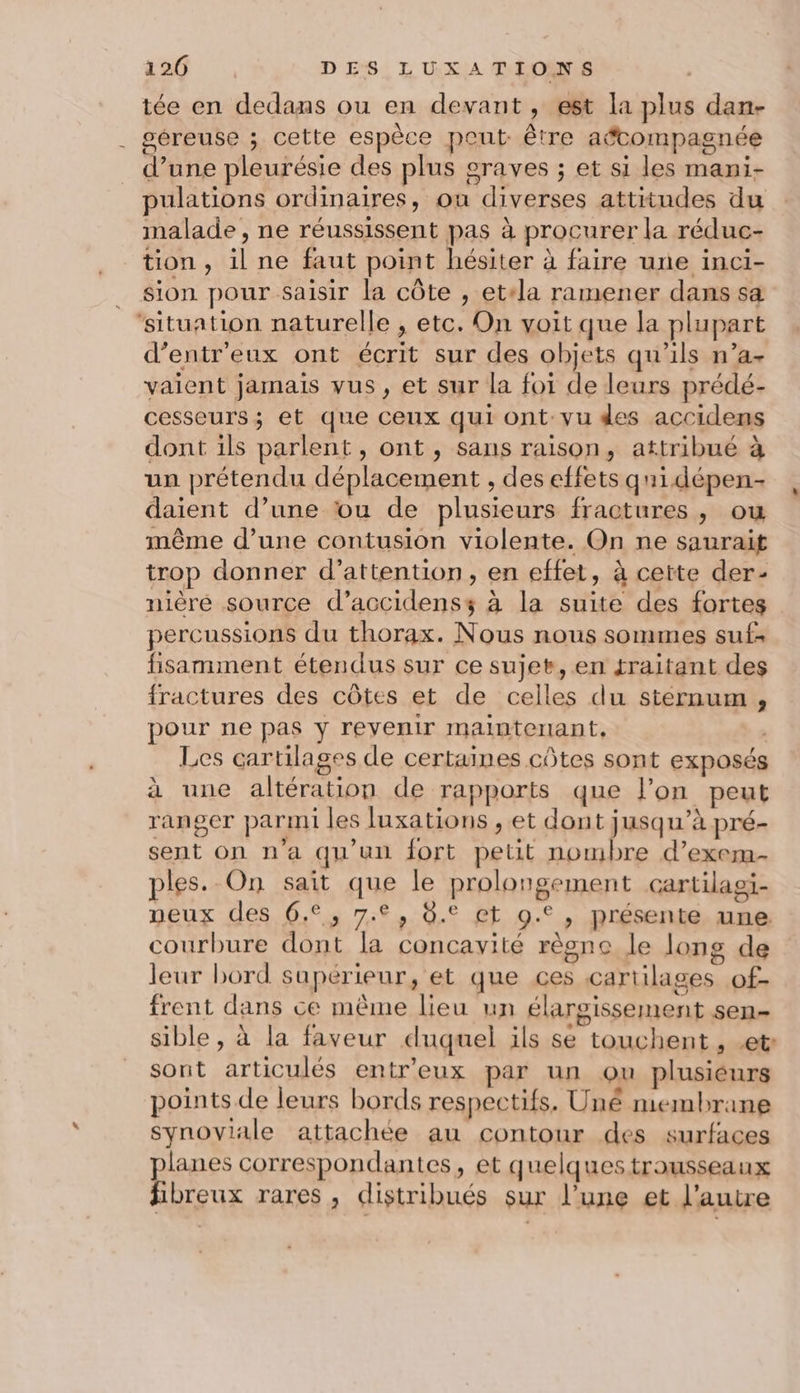 tée en dedans ou en devant, est la plus dan- géreuse ; cette espèce peut être aëcompagnée d’une pleurésie des plus graves ; et si les mani- pulations ordinaires, ou diverses attitudes du malade , ne réussissent pas à procurer la réduc- tion , il ne faut point hésiter à faire une inci- sion pour saisir la côte , etela ramener dans sa ‘situation naturelle , etc. On voit que la plupart d’entr'eux ont écrit sur des objets qu’ils n’a+ vaient jamais vus, et sur la foi de leurs prédé- cesseurs; et que ceux qui ont vu des accidens dont ils parlent, ont , sans raison, attribué à un prétendu déplacement , des effets qnidépen- daient d’une ou de plusieurs fractures , ou même d’une contusion violente. On ne saurait trop donner d’attention, en effet, à cette der nière source d’accidenss à la suite des fortes percussions du thorax. Nous nous sommes suf: fisamment étendus sur ce sujet, en traitant des fractures des côtes et de celles du sternum , pour ne pas y revenir mainterant, , Les cartilages de certaines côtes sont exposés à une altération de rapports que l'on peut ranger parmi les luxations , et dont jusqu’à pré- sent on n'a qu'un fort petit nombre d’exem- ples. On sait que le prolongement cartilagi- peux des 6.2, 7.2, 8.° et 9.°, présente une courbure dont la concavité règne le long de leur bord supérieur, et que ces cartilages of- frent dans ce même lieu un élargissement sen- sible, à la faveur duquel ils se touchent , et: sont articulés entr’eux par un ou plusiéurs points de leurs bords respectifs. Uné membrane synoviale attachée au contour des surfaces planes correspondantes, et quelques trousseaux fibreux rares, distribués sur l’une et l’autre