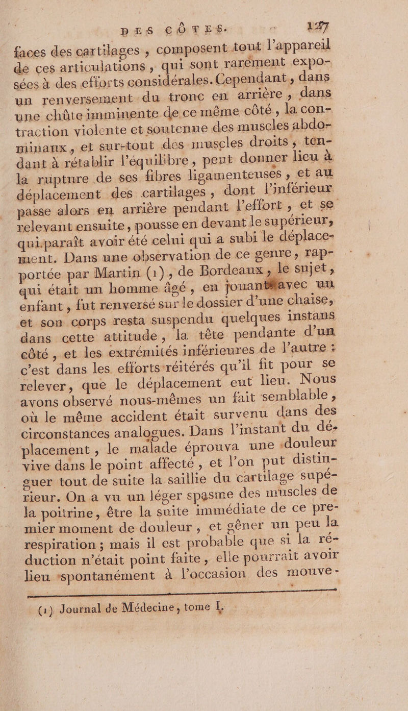 faces des cartilages ; composent tout l'appareil de ces articulations ; qui sont rarèment expO- sées à des efforts considérales. Cependant, dans un renversement du tronc en arrière , dans une chûte imminente de ce même côté , la con- traction violente et soutenue des muscles abdo- minanx, et surstout des muscles droits ; ten- dant à rétablir Péquilibre, peut donner lieu à là rupture de ses fibres ligamenteuses , €tau déplacement des cartilages , dont l'inférieux passe alors en arrière pendant l'effort , et se relevant ensuite, pousse en devant le supérieur, quiparaît avoir été celui qui a subi le déplace- ment. Dans une observation de ce genre, Tap- portée par Martin (1), de Bordeaux , le sujet, qui était un homme âcé , en jouantflavec un enfant , fut renversé sur le dossier d’une chaise, et son corps resta suspendu quelques instans dans cette attitude, la tête pendante d’un côté , et les extrémités inférieures de l’autre : c’est dans les efforts-réitérés qu’il fit pour se relever, que le déplacement eut lieu. Nous avons observé nous-mêmes un fait semblable , où le même accident était survenu dans des circonstances analogues. Dans l'instant du dé placement , le malade éprouva une douleur vive dans le point affecte, et l’on put distin- guer tout de suite la saillie du cartilage supé- rieur. On a vu un léger spasme des muscles de la poitrine, être la suite immédiate de ce pre- mier moment de douleur , et gèner un peu la respiration ; mais il est probable que si la ré duction m'était point faite, elle pourrait avoir lieu ‘spontanément à l’occasion des mouve- (1) Journal de Médecine, tome L.