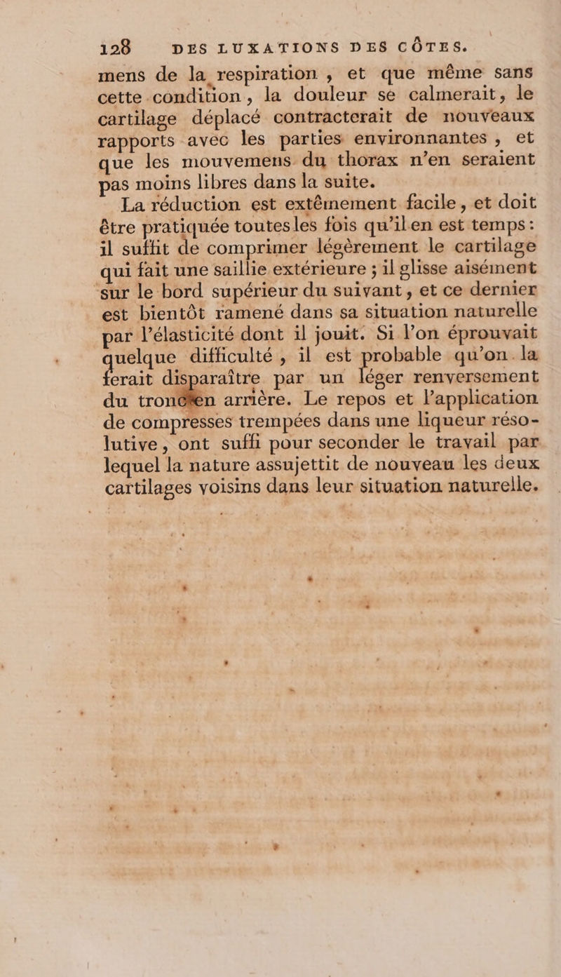 mens de la respiration ,; et que même sans cette condition ; la douleur se calmerait, le cartilage déplacé contracterait de nouveaux rapports avec les parties environnantes , et que les mouvemens du thorax n’en seraient pas moins libres dans la suite. La réduction est extêmement facile, et doit être pratiquée toutes les fois qu’ilen est temps: il suffit de comprimer légèrement le cartilage qui fait une saillie extérieure ; il glisse aisément ‘sur le bord supérieur du suivant, et ce dernier est bientôt ramené dans sa situation naturelle par l’élasticité dont il jouit. Si l’on éprouvait quelque difficulté , il est por qu'on. la ferait disparaître par un léger renversement du ro arnière. Le repos et l'application de compresses trempées dans une liqueur réso- lutive, ont suffi pour seconder le travail par lequel la nature assujettit de nouveau les deux cartilages voisins dans leur situation naturelle.