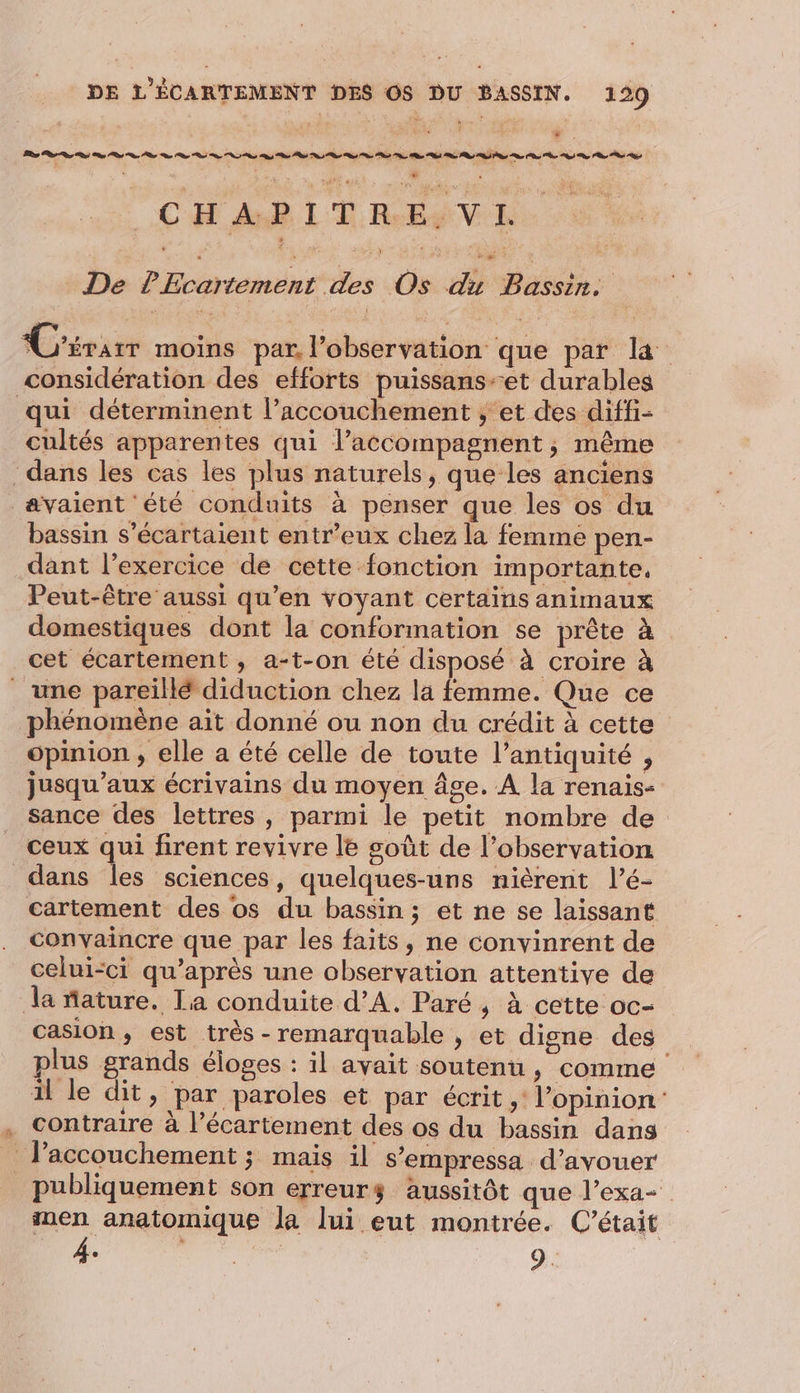 | CH AR LE RENE De PEcartement des Os du Bassin. | C'érarr moins par, l'observation que par là considération des efforts puissans-et durables qui déterminent l’accouchement ; et des diffi- cultés apparentes qui l’accompagnent, même dans les cas les plus naturels, que les anciens avaient été conduits à penser que les os du bassin s’écartaient entr’eux chez la femme pen- dant l’exercice de cette fonction importante, Peut-être aussi qu’en voyant certains animaux domestiques dont la conformation se prête à cet écartement , a-t-on été disposé à croire à _ une pareillé diduction chez la femme. Que ce phénomène ait donné ou non du crédit à cette opinion , elle a été celle de toute l’antiquité , jusqu'aux écrivains du moyen âge. A la renais- _ sance des lettres , parmi le petit nombre de ceux qui firent revivre le soût de l’observation dans Îles sciences, quelques-uns nièrent l’é- cartement des os du bassin; et ne se laissant convaincre que par les faits, ne convinrent de celui-ci qu'après une observation attentive de la nature. La conduite d’A. Paré , à cette oc- casion, est très - remarquable , et digne des lus grands éloges : il avait soutenu , comme il le dit, par paroles et par écrit ,: l'opinion . Contraire à l’écartement des os du bassin dans _ l’accouchement ; mais il s’empressa d’avouer publiquement son erreurs aussitôt que l’exa- men anatomique la lui eut montrée. C'était 4. 9.