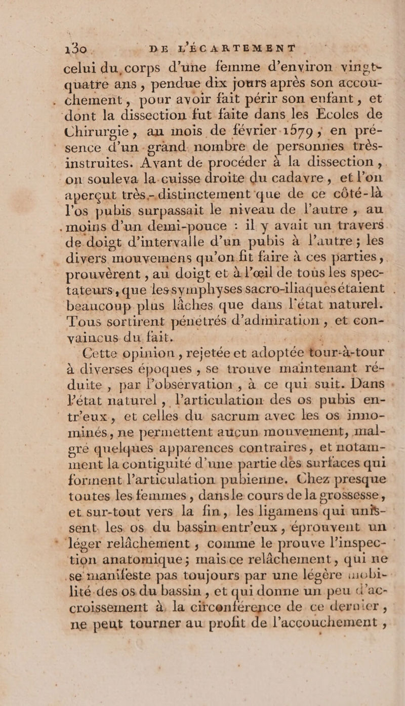 celui du,corps d’une femme d’environ vingt- quatre ans , pendue dix jours après son accou- . chement, pour avoir fait périr son enfant, et ‘dont la dissection fut faite dans les Ecoles de Chirurgie, au mois de février 1579; en pré- sence d’un-grand: nombre de personnes très- instruites. Avant de procéder à la dissection ,. on souleva la.cuisse droite du cadavre, et lon _aperçut très.-.distinctement que de ce côté-là l'os pubis surpassait le niveau de l’autre , au .moins d’un demi-pouce : il y avait un travers de-doist d’intervalle d’un pubis à l’autre ; les divers mouvemens qu’'on.fit faire à ces parties, prouvèrent , au doigt et à: l’œil de tous les spec- tateurs,que lessymphysessacro-iliaquesétaient . beaucoup plus lâches que dans l'état naturel. Tous sortirent pénétrés d’adiniration , et con- vaincus du fait, T3 et À _ Cette opinion , rejetée et adoptée #tour-à-tour à diverses époques , se trouve maintenant ré- duite , par l’observation , à ce qui suit. Dans . état naturel , l'articulation des os pubis en- tr'eux, et celles du sacrum avec les os inno- minés, ne perméttent auçun mouvement, mal- ore quelques apparences contraires, et notam- nent la contiguité d’une partie des surfaces qui forinent l'articulation pubienne. Chez presque toutes les femmes , dansle cours de la grossesse, et sur-tout vers la fin, les ligamens qui unis- sent. les. os. du bassimentr’eux , éprouvent un * léger relâchement ; comme le prouve l’inspec- : tion anatomique; mais ce ge 4 ae »,quine se manifeste pas toujours par une légère imobi- lité.des os du bassin , et qui donne un peu d’ac- croissement à, la cicenférence de ce dernier , ne peut tourner au profit de l’accouchement ,