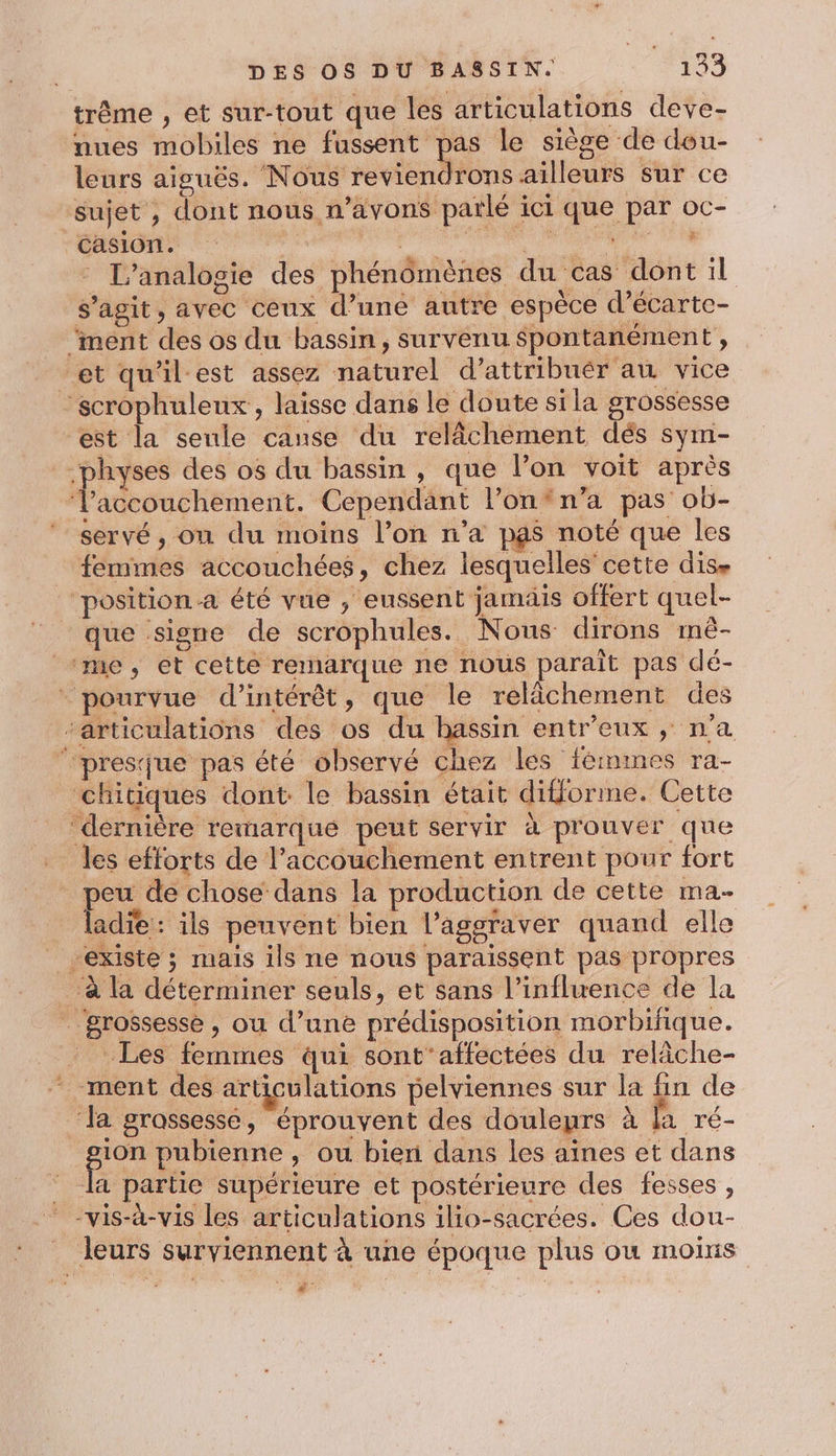 trême , et sur-tout que les articulations deve- nues mobiles ne fussent pas le siège de dou- leurs aiguës. Nous reviendrons ailleurs sur ce sujet , dont nous n'avons parlé ici que par oc- Casion. F7 | 3 * L'analogie des phénomènes du cas dont il s’agit, avec ceux d’une autre espèce d’écarte- ‘ment des os du bassin, survenu spontanément , et qu'ilest assez naturel d’attribuér au vice scrophuleux, laisse dans le doute sila grossesse est la seule cause du relâchement dés sym- _.physes des os du bassin , que l’on voit après ‘Vaccouchement. Cependant l’onfn’a pas ob- ‘ servé, on du moins l’on n’a pgs noté que les femmes accouchées, chez lesquelles cette dise ‘position a été vue , eussent jamais offert quel- que signe de scrophules. Nous dirons mè- ‘me, et cette remarque ne nous paraît pas dé- - pourvue d'intérêt, que le relâchement des articulations des os du hassin entr'eux , n'a ‘presque pas été observé chez les fémines ra- chitiques dont le bassin était difforme. Cette ‘dernière remarque peut servir à prouver que les efforts de l'accouchement entrent pour fort peu de chose dans la production de cette ma MT ils peuvent bien l’agsraver quand elle | existe ; mais ils ne nous paraissent pas propres à la déterminer seuls, et sans l'influence de la ” grossesse, ou d’une prédisposition morbifique. Les femmes qui sont'affectées du relâche- - ment des articulations pelviennes sur la fin de Ja grassesse, éprouvent des douleurs à la ré- sue pubienne , ou bien dans les aïnes et dans la partie supérieure et postérieure des fesses , “vis-à-vis les articulations ilo-sacrées. Ces dou- _ leurs surviennent à une époque plus ou moins | Ha |