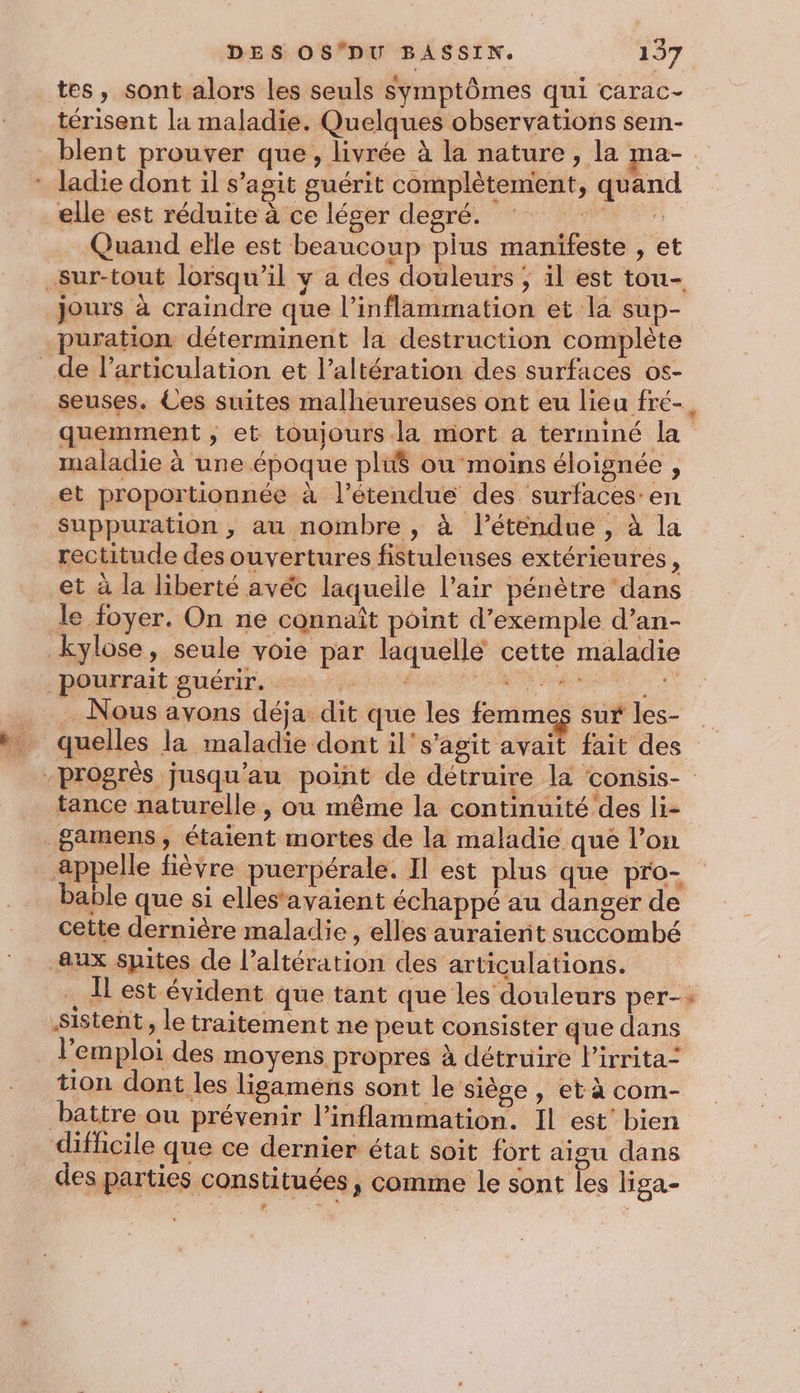 tes, sont alors les seuls symptômes qui carac- térisent la maladie. Quelques observations sem- Et elle est réduite à ce léger degré. *. Quand elle est beaucoup pius manifeste , et jours à craindre que l’inflammation et la sup- puration déterminent la destruction complète maladie à une époque plié ou moins éloignée , et proportionnée à l’étendue des surfaces: en suppuration , au nombre , à l’étendue , à la rectitude des ouvertures fistuleuses extérieures, Nous avons déja dit que les femmes sur les- k dus dre 1% Q tance naturelle, ou même la continuité des li- bable que si elles‘avaient échappé au danger de cette dernière maladie , elles auraierit succombé 3 e à ; / vera e ° * l'emploi des moyens propres à détruire l'irrita= tion dont les lisamens sont le siège , et à com- des parties constituées, comme le sont les liga- “#.