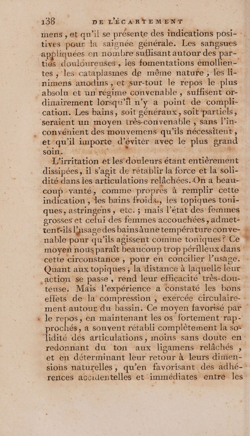 mens , et qu’il se présente des indications posi- - tives pour la saignée générale. Les sangsues appliquées en nombre suffisant autour des par- tids douloureuses, les fomentations émollien- tes , les cataplasmes de même nature ; les li- nimens anodins , et sur-tout le repos le plus ‘absolu et un régime convenable , suffisent or- dinairement lorsqu'il n’y a point de compli- cation. Les bains, soit généraux, soit ‘partiels, seraient un moyen tirès-convenable ; sans l’in- convénient des mouvemens qu’ils nécessitent, et qu'il importe d’évitèr avec le plus grand SOLE EC ENN QUEE » | PMR | * L’irritation et les douleurs étant entièrement dissipées, il s’agit de rétablir la force et la soli- dité dans jes articulations relâchées. On a beau- coup -vanté, comme propres à remplir cette indication , les bains froïds,, les topiques toni- ques, astringens , etc. ; mais l’état des femmes grosses et celui des femmes accouchées , admet- tent-ils Lusagedes bainsäune température conve- -nable pour qu’ils agissent comme toniques ? Ce moyeñ nous paraît beaucoup trop périlleux dans : cette circonstance , pour en concilier l’usage. Quant aux topiques ; la distance à laquelle leur action se passe , rend leur efficacité très-dou- teuse. Mais l'expérience a constaté les bons effets de la compression , exercée circulairé- : ment autour du bassin. Ce moyen favorisé par « le repos, en maintenant les os fortement rap- prochés, a souvent rétabli complètement la s0= lidité dés articulations, moins sans doute en redonnant du ton aux lisgamens relâchés , et en déterminant leur retour à leurs dimen- sions naturelles, qu’en favorisant des adhé-: rences accidentelles et immédiates entre les