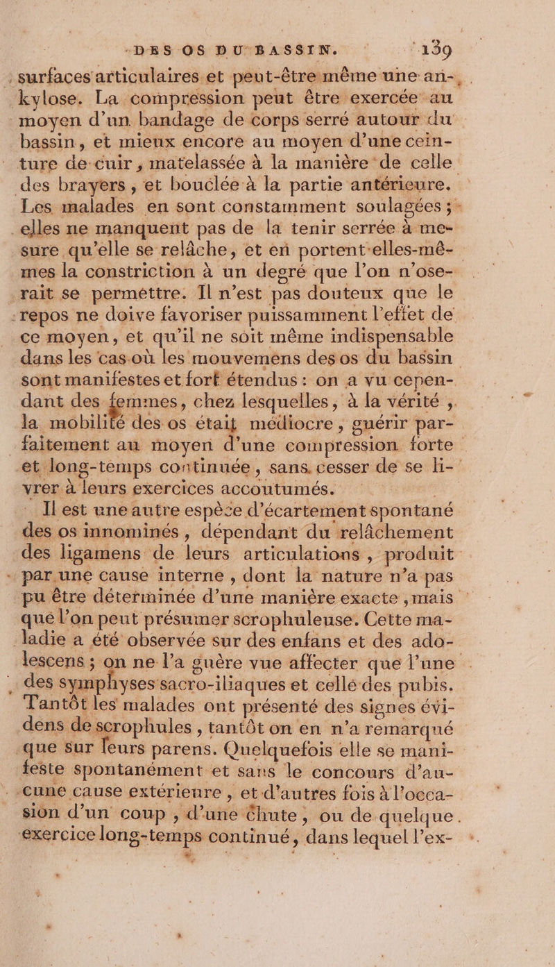 : surfaces articulaires et peut-êtremême une an-. kylose. La compression peut être exercée au moyen d’un bandagse de corps serré autour du bassin, et mieux encore au moyen d’une cein- ture de-cuir , matelassée à la manière de celle des brayers , et bouclée à la partie antérieure. Les malades en sont constamment soulagées ; - _elles ne manquent pas de la tenir serrée à me- sure qu'elle se relâche, et eñ portent'elles-mê- mes la constriction à un degré que l’on n'ose- rait se perméttre. Il n’est pas douteux que le -repos ne doive favoriser puissamment l’effet de ce moyen, et qu'il ne soit même indispensable dans les cas où les mouvemens desos du bassin sont manifestes et fort étendus : on a vu cepen- dant des femmes, chez lesquelles, à la vérité ;. la mobilité des. de médiocre , guérir par- _faitement au moyen d’une compression forte et long-temps continuée, sans, cesser de se ki- vrer à leurs exercices accoutumés. … Ilest une autre espèce d’écartement spontané des os innominés, dépendant du relâchement des ligamens de leurs articulations , produit + par.une cause interne , dont la nature n’a pas pu être déterminée d’une manière exacte ,mais que l’on peut présumer scrophuleuse. Cette ma- ladie a été observée sur des enfans et des ado- lescens ; on ne l’a guère vue affecter que l’une . des symphysessacro-ilia ques et cellé des pubis. Tantôt les malades ont présenté des signes ÉvVi- PA bRes , tantôt on en n’a remarqué que sur leurs parens. Quelquefois elle se mani- feste spontanément et sans le concours d’au- - cune cause extérieure , et d’autres fois à l’oeca- sion d’un coup , d’une Chute, ou de quelque. ‘exercice long-temps continué, dans lequel l’ex- * ” j