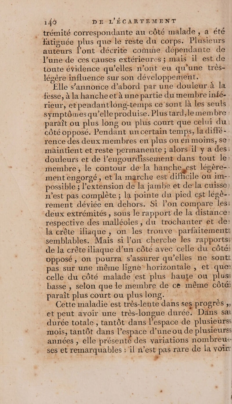 _trémité correspondante au côté malade , a été fatiouée plus que le reste du corps. Plusieurs auteurs l'ont décrite comme dépendante de l’une de ces causes extérieures ; mais il est de toute évidence qu’elles n’ont eu qu’une très- légère influence sur son développement. * Elle s'annonce d’abord par une douleur à la fesse, à la hanche et à une partie du membre infé- rieur, etpendantlông-temps ce’sont là Les seuls symptôues qu’elle produise. Plus tard;,le membre : paraît ou plus long ou plus court que celui du: côté opposé. Pendant un certain temps, la diffé-. rence des deux membres en plus ou én moins, se! maintient et reste permanente ; alors il y a des: douleurs et de l’engourdissement dans tout le: membre, le contour dela hanche,est légère-: ment engorgé , et la marche est difficile ou im-- possible ; l'extension de la jambe et de’la cuisse: n’est pas complète ; la pointe du pied est légè-. rement déviée en dehors. Si l’on compare les: deux extrémités , sous le rapport de la distance: respective des malléoles , du trochanter et de: la crête iliaque , on les trouve parfaitementt semblables. Mais si l’on cherche les rapports: de la crêteiliaque d’un côté avec celle du côté: opposé, on pourra s'assurer qu’elles ne sonti pas sur une même ligne” horizontale , et que celle du côté malade ‘est plus haute ou pluss basse , selon que le membre de ce même côté: paraît plus court ou pluslong. | | Cette maladie est très-lente dans ses progrès ;, et peut avoir une très-longue durée: Däns sa durée totale , tantôt dans l’espace de plusieurss mois, tantôt dans l’espace d’uneou de plusieurss années , elle présenté des variations nombreu+- ses et remarquables : il n’est pas rare de la voir