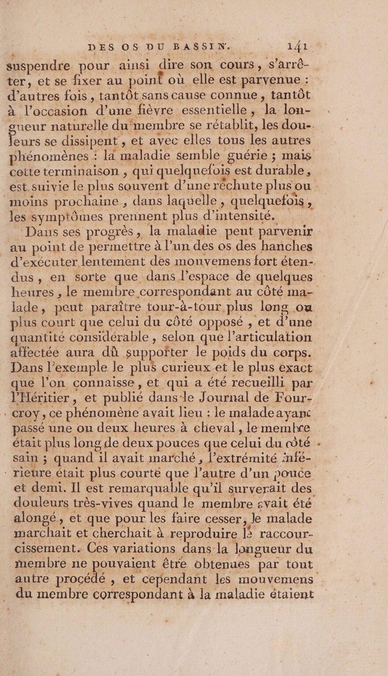 suspendre pour ainsi dire son cours, s’arrê- ter, et se fixer au point où elle est parvenue : d’autres fois , tantôt sans cause connue, tantôt à l’occasion d’une fièvre essentielle, la lon- -ueur naturelle du membre se rétablit, les dou-. . se dissipent , et avec elles tous les autres phénomènes : la maladie semble guérie ; mais cette terminaison , qui quelquefois est durable. moins prochaine , dans laquelle, quelquefois, les symptômes prennent plus d'intensité. au point de permettre à l’un des os des hanches dus, en sorte que dans l’espace. de quelques heures , le membre correspondant au côté ma- lade, peut paraître tour-à-tour plus long ou plus court que celui du côté opposé , et d’une quantité considérable , selon que larticulation l’'Héritier, et publié dans-le Journal de Four- croy , ce phénomène avait lieu : le maladeayanc passé une ou deux heures à cheval, lemembre était plus long de deux pouces que celui du côté et demi. Il est remarquable qu’il surverait des douleurs très-vives quand le membre svait été alongé, et que pour les faire cesser, le malade marchait et cherchait à reproduire | raccour- cissement. Ces variations dans la longueur du inembre ne pouvaient être obtenues par tout autre procédé , et cependant les mouvemens du membre correspondant à la maladie étaient \