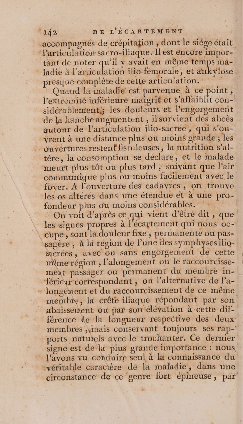 accompagnés de crépitation , dont le siége était ‘Varticulation sacro-iliaque. Il est éncore impor- tant de noter qu’il y avait en même temps ma- ladie à l'articulation ilio-fémorale, et ankylose presque complète de cette articulation. * : Quand la maladie est parvenue à ce point, l'extrémité inférieuré maïgrit et s’affaiblit con- sidérablemtents les douleurs et lengorgement de la hanche augmentent , ilsurvient des abcès autour de l'articulation ilio-sacrée , qui s’ou- _ vrent à une distance plus où moins grande ; les ouvertures restent fistuleuses , la nutrition s’al- tère, la consomption se déclare, et le malade. meurt plus tôt où plus tard ; suivant que l'air communique plus ou moins facilement avec le foyer. A l’ouverture dés cadavres , on trouve les os altérés dans une étendue ét à une pro- fondeur plus ou moins considérables. : : On voit d’après ce qui vient d’être dit, que les signes propres à l’écartement qui nous oc- _cupe, sont la douleur fixe , permanente ou pas- sagère , à la région de l’une des symphysesilio- gcrées , avec ou sans engorgement de cette même région , l’alongement ou le raccourcisse- next passager où permanent du membre in- “érieur correspondant , ou l’alternative de la- + longément et du raccourcissement de ce même membre, la crête iliaque répondant par son _abaïsserment ou par son ‘élévation à cette dif- ‘férencé de la longueur respective des deux membres ,,mais conservant toujours sés rap- ports naturels avec le trochanter. Ce dernier sisne est de la plus grande importance : nous. l'avons vu conduire seul à la connaissance du véritable caractère de la maladié, dans une circonstance de ce genre fort épineuse, par
