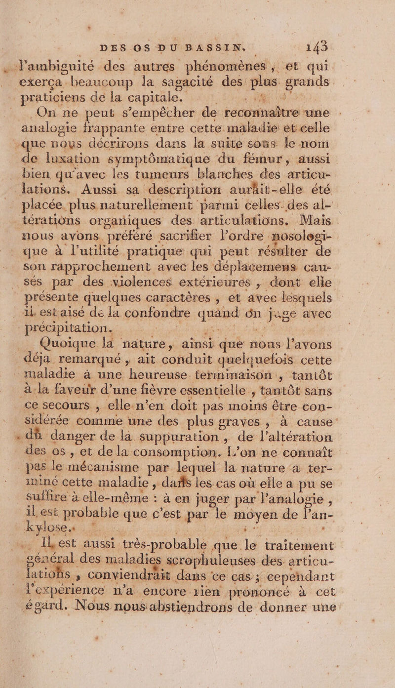 . l'ambiguité des autres phénomènes , et qui _ exerça beaucoup la sagacité des: plus grands pratigiens de la capitale. :«41. 04402 . On ne peut s'empêcher de reconnaître une analogie frappante entre cette maladie et celle que nous décrirons dans la suite sous le nom de luxation symptômatique du fémur, aussi _ bien qu'avec les tumeurs blanches dés articu- lations. Aussi sa description auräit-elle été _ placée plus naturellement parmi celles. des al- térations organiques des articulations. Mais nous ayons préféré sacrifier l’ordre mosologi- que à l'utilité pratique qui peut résulter de son rapprochement avec les déplacemens cau- _Sés par des violences extérieures , dont elie _ présente quelques caractères , et avec lesquels est aisé de la confondre quand ôn jige avec précipitation. SET RAR Le . Quoïque la nature, ainsi que nous l'avons déja remarqué , ait conduit quelquefois cette maladie à une heureuse terminaison ; tantôt à:la faveur d’une fièvre essentielle , tantôt sans ce secours , elle.n’en doit pas moins être eon- sidérée comme une des plus graves , à cause: dû danger de la suppuration , de l’altération des os , et de la consomption. L’on ne connaît pas le mécanisme par lequel la nature à ter- ininé cette maladie , daffs les cas où elle a pu se sufhre à elle-même : à en juger par l’analogie , il est probable que c’est par le moyen de Pan- - kyloses 7. . su pa haine : _… ÎLest aussi très-probable que le traitement général des melaig scrophuleuses dés articu- latioBs , conviendrait dans ce cas ; cependant l'experience n’a encore rien prononcé à cet £gard. Nous nous abstiendrons de donner une =. LE