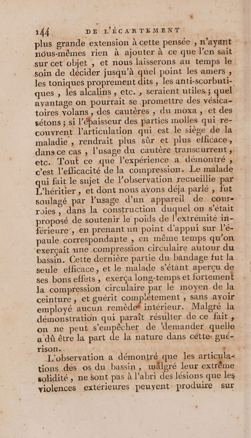 plus grande extension à cette pensée , n'ayant nous-mêmes rien à ajouter à ce que l’en sait _sur cet objet , et nous laisserons au temps le soin de décider jusqu’à quel point les amers , les toniques proprement dits ; les anti-scorbuti- ques , les alcalins , etc. , seraient utiles ; quel avantage on pourrait se promettre des vésica- toires volans , des cautères , du moxa , et des sétons ; si l'épaisseur des parties molles quire- couvrent l'articulation qui est le siège de la maladie , rendrait plus sûr et plus efficace, dans ce cas , l’usage du cautère transcurrent ;. etc. Tout ce que l’expérience a démontré , cest l’efficacité de la compression. Le malade qui fait le sujet de l’observation recueillie par L'héritier, et dont nous ayons déja parlé , fut soulagé par Pusage d’un appareil de cour- roies , dans la construction duquel on s'était proposé de soutenir le poids de l'extrémité in- férieure, en prenant un point d'appui sur l’é- paule correspondante , en même temps qu’on “exerçait une compression circulaire autour du bassin. Cette dernière partie du bandage fut la seule efficace, et le malade s’étant aperçu de ses bons effets, exerça long-temps et fortement la compression circulaire par le moyen de Ja ceinture , et guérit complètement , Sans ayoir employé aucun remèd intérieur. Malgré la démonstration qui paraît résulter de ce fait , on ne peut s'empêcher de ‘demander quelle a dû être la part de la nature dans cétte oué rison. NX Sa | es * L'observation a démontré que les articula- tions des os du bassin, wäleré leur ee solidité, ne sont pas à l'abri des lésions que les violences extérieures peuyent produire sur