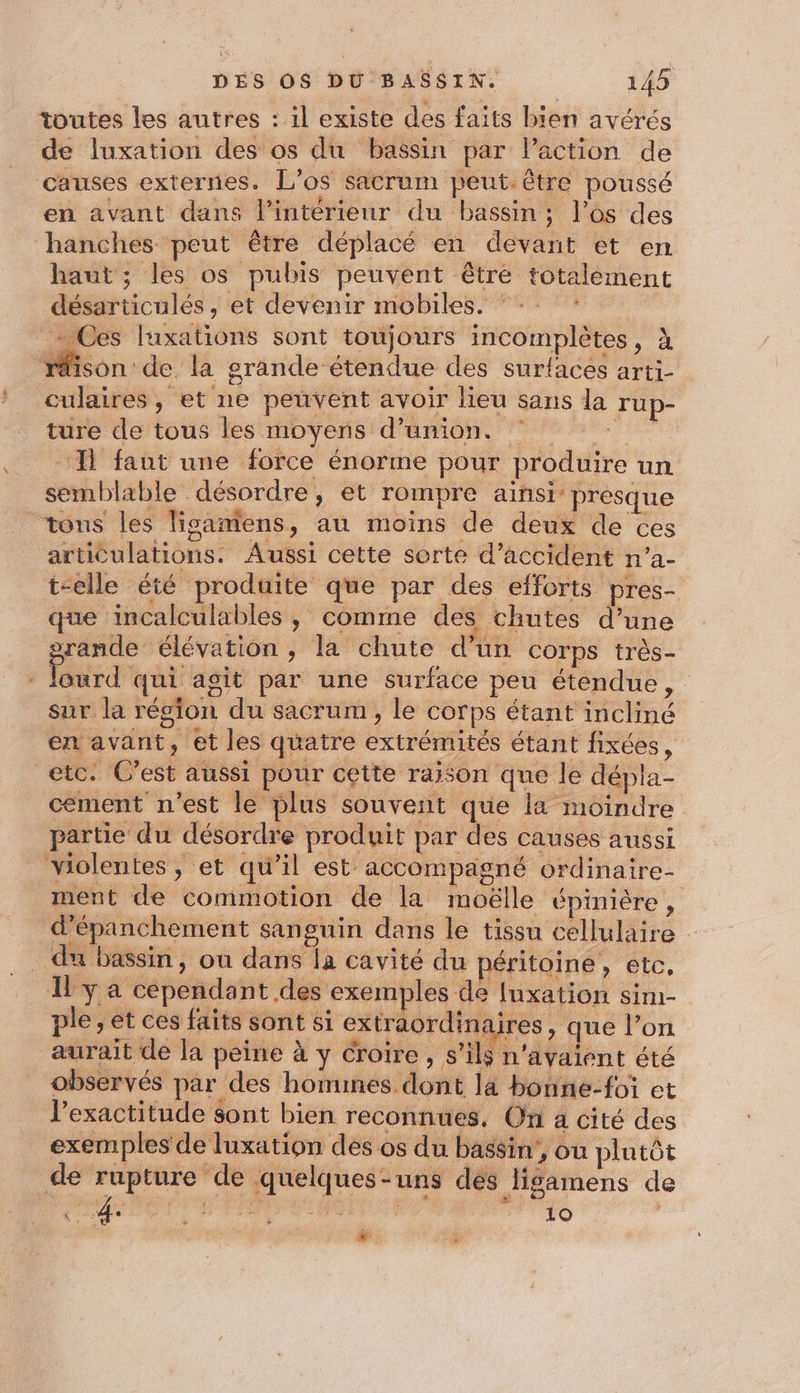 toutes les autres : il existe des faits bien avérés de luxation des os du bassin par action de causes externes. L’os sacrum peut. être poussé en avant dans l’intérieur du bassin; l’os des hanches peut être déplacé en devant et en haut ; les os pubis peuvent être totalement désarticulés, et devenir mobiles, * -: : - Ces luxations sont toujours incomplètes, à ‘rison de la grande étendue des surlaces arti- culaires, et ne peuvent avoir lieu sans la rup- ture de tous les moyens d'union. 7 - I faut une force énorme pour produire un semblable désordre, et rompre ainsi presque tons les lisantens, au moins de deux de ces articulations. Aussi cette sorte d'accident n’a- t-elle tE produite que par des efforts pres- que incalculablés , comme des chutes d’une prande élévation , la chute d’un corps très- ourd qui agit par une surface peu étendue, sur la région du sacrum , le corps étant incliné en avant, et les quatre extrémités étant fixées, etc. C’est aussi pour cette raison que le dépla- cement n'est le plus souvent que la moindre partie du désordre produit par des causes aussi violentes, et qu’il est accompagné ordinaire- ment de commotion de la moëlle épinière, d’épanchement sanguin dans le tissu cellulaire . du bassin, ou dans la cavité du péritoine, etc, Il y a cependant des exemples de Iuxation sim- ple, et ces faits sont si extraordinaires , que l’on aurait de la peine à y croire, s’ils n'avaient été observés par des homines dont la bonne-foi et lexactitude sont bien reconnues, On 4 cité des exemples de luxation des os du bassin’, où plutôt de rupture de quelques-uns dés ligamens de PO TR AE CPE PRÈS |