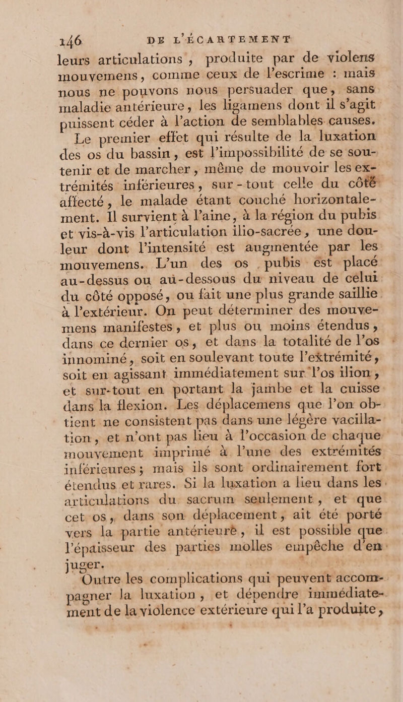 leurs articulations , produite par de violens mouvemens, comme ceux de Pescrime : mais nous ne pouvons nous persuader que, sans maladie antérieure, les ligamens dont il s’agit puissent céder à l’action de semblables causes. Le premier effet qui résulte de la luxation des os du bassin, est l'impossibilité de se sou- tenir et de marcher, même de mouvoir les ex- trémités inférieures, sur-tout celle du côté affecté, le malade étant couché horizontale- ment. Il survient à laine, à la région du pubis et vis-à-vis l'articulation ilio-sacrée, une dou- leur dont l'intensité est augmentée par les mouvemens.. L'un des os ,pubis ést placé au-dessus ou aü-dessous dx niveau de celui du côté opposé, ou fait une plus grande saillie à l'extérieur. On peut déterminer des mouve- mens manifestes, et plus ou moins étendus , dans ce dernier os, et dans la totalité de l'os innominé, soit en soulevant toute l’ektrémité, soit en agissant immédiatement sur l’os 1lion, et sur-tout en portant la jambe et la cuisse: dans la flexion. Les déplacemens que l’on ob- tient ne consistent pas dans une légère vacilla- tion, et n’ont pas lieu à l’occasion de chaque mouvement imprimé à l’une des extrémités inférieures ; mais ils sont ordinairement fort, étendus et rares. Si la luxation a lieu dans les. articulations du sacrum seulement , et que cet os, dans son déplacement, ait été porté vers la partie antérieurè , il est possible que. l'épaisseur des parties molles empêche d'en: juger. | | &gt; | Outre les complications qui peuvent accom- pagner la luxation , et dépendre immédiate- ment de la violence extérieure qui l’a produite,