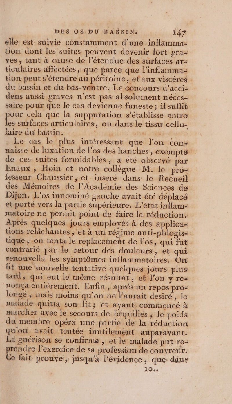 elle est suivie constamment d’une inflamma- tion dont les suites peuvent devenir fort gra- ves , tant à cause de l’étendue des surfaces ar: ticulaires affectées, que parce que l’inflamma- tion peut s'étendre au péritoine, et aux viscères . du bassin et du bas-ventre. Le concours d’ aCCI- dens aussi graves n’est pas absolument néces- saire pour que le cas devienne funeste; il suffit pour cela que la suppuration s’établisse entre les surfaces articulaires, ou dans le tissu cellu- aire du bassin. WT as EN Le cas le plus intéressant que l’on con: naisse de luxation de l’os des hanches, exempte de ces suites formidables | a été observé par Enaux , Hoi et notre collègue M. le pro- fesseur Chaussier , et inséré dans le Recueil des Mémoires de l’Académie des Sciences de Dijon. L’os innominé gauche avait été déplacé et porté vers la partie supérieure. L'état inflam- matoire ne permit point de faire la réduction. Après quelques jours employés à des applica- tions relâchantes , et à un régime anti-phlogis- tique , -on tenta le replacement de los, qui fut contrarié par le retour des douleurs, et qui renouvella les symptômes inflammatoires. Om ht une nouvelle tentative quelques jours plus tard, qui eut le même résultat, et l’on y re- ‘nonÇa entièrement. Enfin &gt; après un repos pro longé ; mais moins qu’on ne Vaurait desiré , le malade quitta son lit; et ayant. commencé à marcher avec le secours de béquilles, le poids du membre opéra une partie de la réduction qu'on. avait tentée inutilement aüparavant. La guérison se confirma , et le malade put re- prendre l'exercice de sa profession de couvreur. Ce fait prouve , jusqu’à l'évidence , que: dans 10,