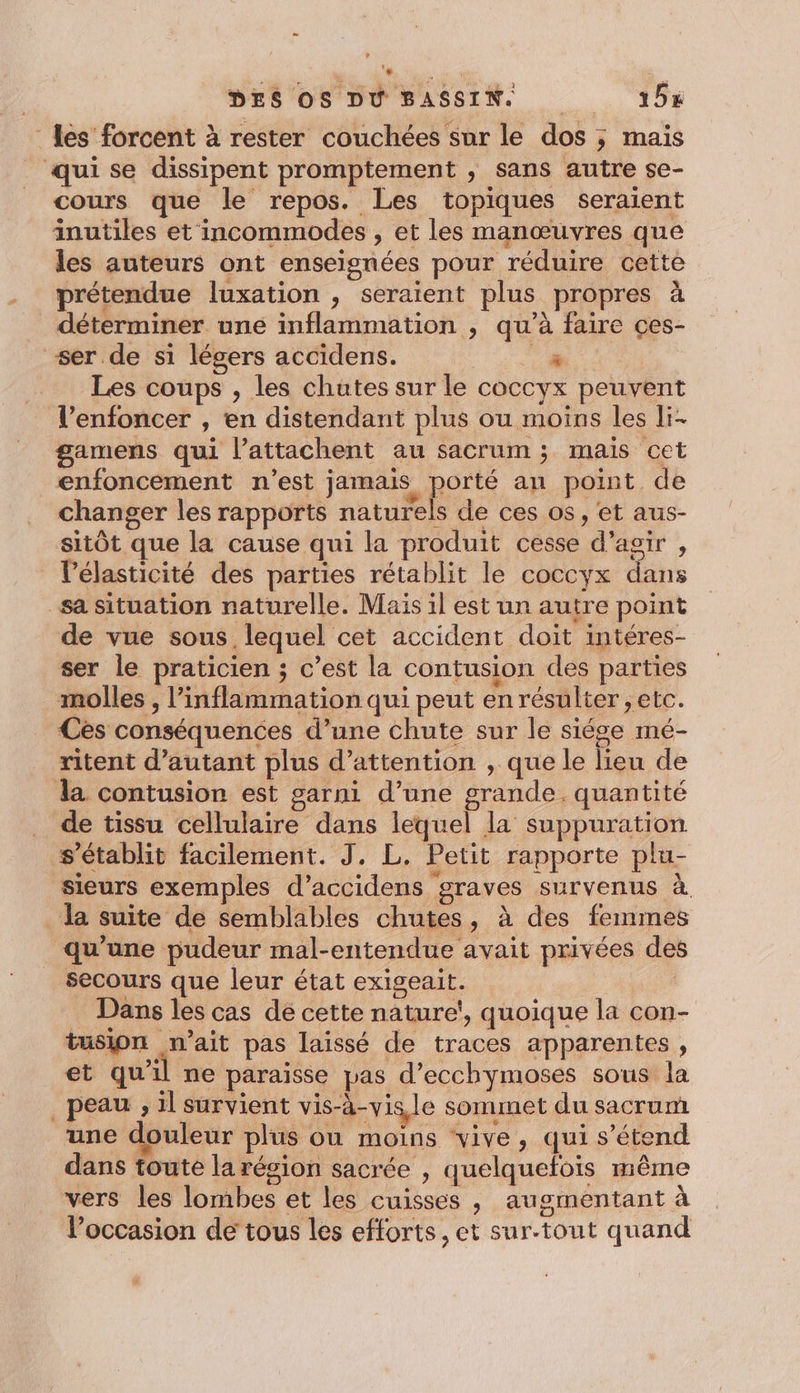 - Les forcent à rester couchées sur le dos ; mais qui se dissipent promptement , sans autre se- cours que le repos. Les topiques seraient inutiles et incommodes , et les manœuvres que les auteurs ont enseignées pour réduire cette prétendue luxation , seraient plus propres à déterminer une inflammation , qu’à faire ces- ser de si légers accidens. WU Ne Les coups , les chutes sur le coccyx peuvent l’enfoncer , en distendant plus ou moins les li- gamens qui l’attachent au sacrum ; mais cet _enfoncement n'est jamais porté an point de changer les rapports naturels de ces os, et aus- sitôt que la cause qui la produit cesse d'agir , lélasticité des parties rétablit le coccyx dans sa situation naturelle. Mais il est un autre point de vue sous. lequel cet accident doit intéres- ser le praticien ; c’est la contusion des parties molles , l’inflammation qui peut en résulter ; etc. Ces conséquences d’une chute sur le siége mé- ritent d'autant plus d'attention , que le lieu de la contusion est garni d’une grande. quantité de tissu cellulaire dans lequel la suppuration s'établit facilement. J, L. Petit rapporte plu- sieurs exemples d’accidens graves survenus à. la suite de semblables chutes, à des femmes qu'une pudeur mal-entendue avait privées de secours que leur état exigeait. | Dans les cas de cette nature‘, quoique la con- tusjon n'ait pas laissé de traces apparentes , et qu'il ne paraïsse pas d’ecchymoses sous la _ peau , il survient vis-à-vis, le sommet du sacrum une douleur plus où moins ‘vive, qui s'étend dans toute la région sacrée , quelquefois même vers les lombes et les cuisses , augmentant à l’occasion de tous les efforts, et sur-tout quand