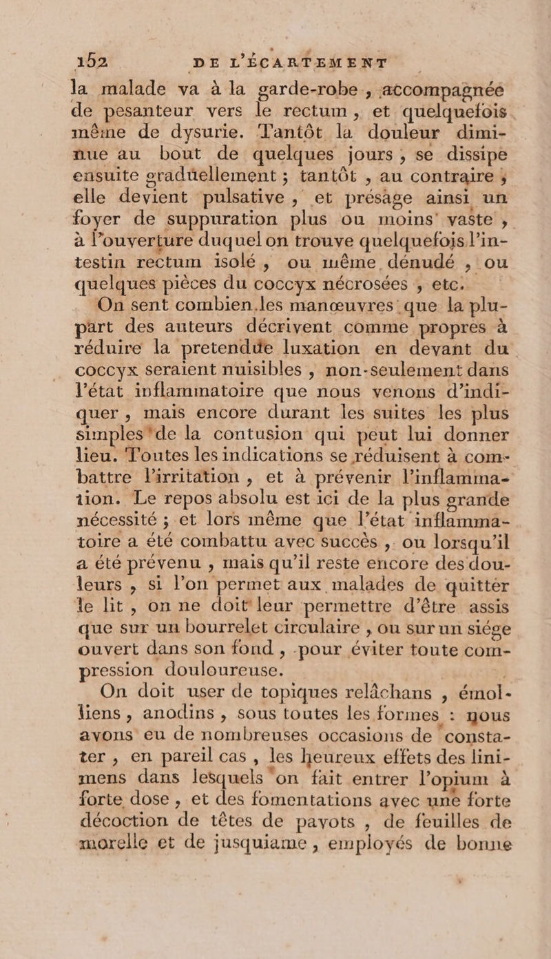 la malade va à la garde-robe , atcompagnée de pesanteur vers le rectum ; et quelquefois même de dysurie. Tantôt la douleur dimi- nue au bout de quelques jours , se dissipe ensuite graduellement ; tantôt , au contraire ; elle devient pulsative ; et présage ainsi un foyer de suppuration plus ou moins’ vaste ; à l’ouverture duquel on trouve quelquefois l’in- testin rectum isolé, ou même dénudé , ou quelques pièces du coccyx nécrosées ; etc. On sent combien.les manœuvres que la plu- part des auteurs décrivent comme propres à réduire la pretendüe luxation en devant du coccyx seraient nuisibles , non-seulement dans l’état inflammatoire que nous venons d’indi- quer , mais encore durant les suites les plus simples'de la contusion qui peut lui donner lieu. Toutes les indications se réduisent à com: battre l'irritation , et à prévenir l’inflamma- tion. Le repos absolu est ici de la plus grande nécessité ; et lors même que l’état inflamma- toire a été combattu avec succès ,. ou lorsqu'il a été prévenu , mais qu’il reste encore des dou- leurs , si l’on permet aux malades de quitter le lit, on ne doit leur permettre d’être assis que sur un bourrelet circulaire , ou sur un siége ouvert dans son fond , -pour éviter toute com- pression douloureuse. | | On doit user de topiques relâchans , émol- liens, anodins , sous toutes les formes : nous avons eu de nombreuses occasions de consta- ter , en pareil cas , les heureux effets des lini- mens dans lesquels ‘on fait entrer l’opium à forte dose , et des fomentations avec une forte décoction de têtes de payots , de feuilles de morelle et de jusquiame , employés de bonne