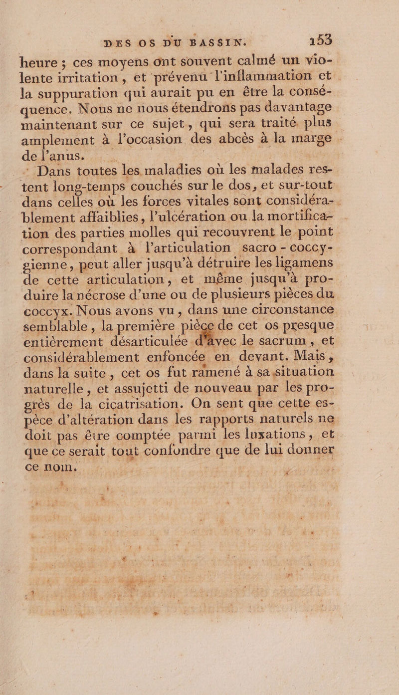 heure ; ces moyens ont souvent calmé un vio- lente irritation, et prévenu l'inflammation et la suppuration qui aurait pu en être la consé- quence. Nous ne nous étendrons pas davantage maintenant sur ce sujet, qui sera traité. plus amplement à l’occasion des abcès à la marge de l'anus. | * Dans toutes les maladies où les malades res- tent long-temps couchés sur le dos, et sur-tout dans celles où les forces vitales sont considéra-. blement affaiblies, l’ulcération ou la mortifica- tion des parties molles qui recouvrent le point correspondant à l'articulation sacro - coccy- gienne, peut aller jusqu’à détruire les ligamens de cette articulation, et même jusqu'à pro- duire la nécrose d’une ou de plusieurs pièces du coccyx. Nous avons vu, dans une circonstance semblable , la première pièce de cet os presque enticrement désarticulée d'avec le sacrum , et considérablement enfoncée en devant. Mais, dans la suite, cet os fut ramené à sa,situation naturelle , et assujetti de nouveau par les pro- grès de la cicatrisation. On sent que cette es- pèce d’altération dans les rapports naturels ne doit pas être comptée parmi les luxations, et que ce serait tout confondre que de lui donner ce nom. | ”