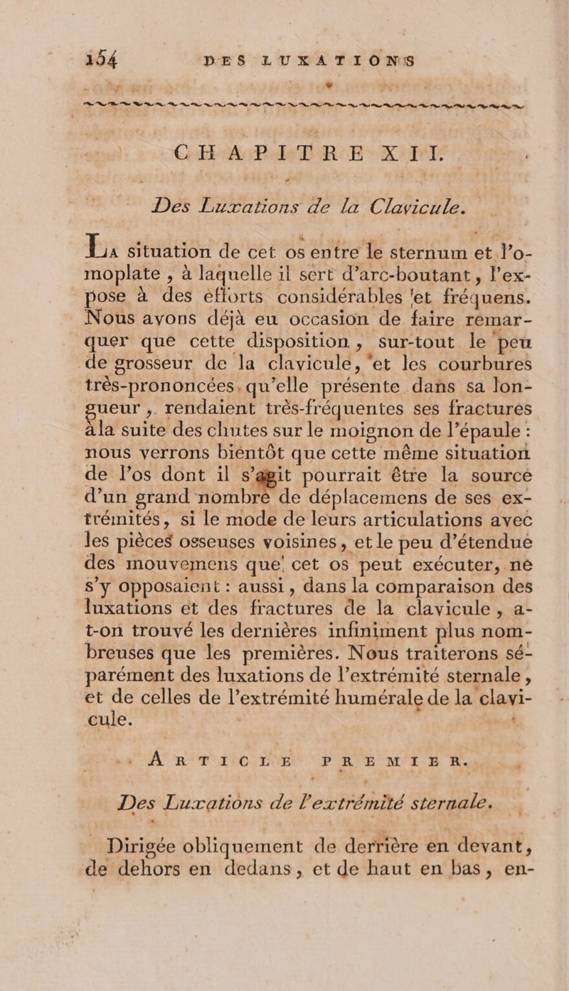 ; Li RE PS st Sd PL te og Pt Pl CHAPITRE XII Des Luxations de la Clavicule. Es situation de cet os entre le sternum et l’o- moplate , à laquelle il sert d’arc-boutant, lex- pose à des efforts considérables ‘et fréquens. Nous avons déjà eu occasion de faire remar- quer que cette disposition, sur-tout le peu de grosseur de la clavicule, ‘et les courbures très-prononcées, qu’elle présente dans sa lon- sueur ,. rendaient très-fréquentes ses fractures à la suite des chutes sur le moignon de l’épaule : nous verrons biéntôt que cette même situation de l'os dont il s’agit pourrait être la source d’un grand nombre de déplacemens de ses ex- trémités, si le mode de leurs articulations avec les pièces osseuses voisines, et le peu d’étendue des mouvemens que: cet os peut exécuter, ne s’y Opposaient : aussi, dans la comparaison des fuxations et des fractures de la clavicule , a- t-on trouvé les dernières infiniment plus nom- breuses que les premières. Nous traiterons sé- parément des luxations de l’extrémité sternale, et de celles de l’extrémité humérale de la clavi- cule. | A R'T AC LVEt PRE MIE À. Des Luxations de l'extrémité sternale. _ Dirigée obliquement de derrière en devant, de dehors en dedans, et de haut en bas, en-