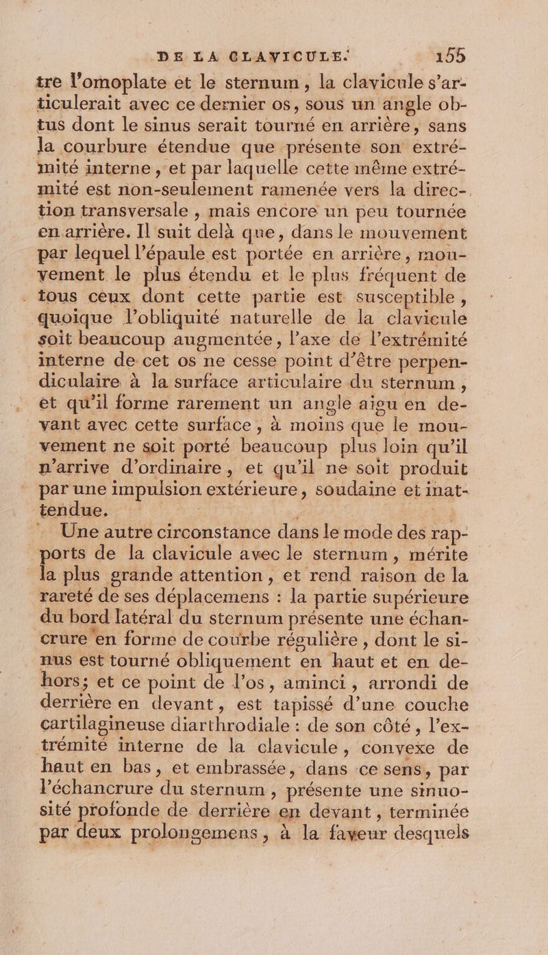 tre l’omoplate et le sternum, la clavicule s’ar- ticulerait avec ce dernier os, sous un angle ob- tus dont le sinus serait tourné en arrière, sans la courbure étendue que présente son extré- mité interne , et par laquelle cette même extré- mité est non-seulement ramenée vers la direc-. tion transversale , mais encore un peu tournée en arrière. Il suit delà que, dans le mouvement par lequel l’épaule est portée en arrière, mou- vement le plus étendu et le plus fréquent de tous ceux dont cette partie est susceptible, quoique lobliquité naturelle de la clavieule soit beaucoup augmentée, l’axe de l’extrémité interne de cet os ne cesse point d’être perpen- diculaire à la surface articulaire du sternum , et qu'il forme rarement un angle aigu en de- _vant avec cette surface , à moins que le mou- vement ne soit porté beaucoup plus loin qu’il p'arrive d'ordinaire, et qu'il ne soit produit par une impulsion extérieure, soudaine et inat- tendue. ie | a 7 … Une autre circonstance dans le mode des rap- ports de la clavicule avec le sternum, mérite la plus grande attention, et rend raison de la rareté de ses déplacemens : la partie supérieure du bord latéral du sternum présente une échan- crure en forme de courbe résulière , dont le si- nus est tourné obliquement en haut et en de- hors; et ce point de l’os, aminci, arrondi de derrière en devant, est tapissé d’une couche cartilagineuse diarthrodiale : de son côté , l’ex- trémité interne de la clavicule, convexe de haut en bas, et embrassée, dans ce sens, par lPéchancrure du sternum , présente une sinuo- sité profonde de derrière en devant , terminée par deux prolongemens ; à la faveur desquels