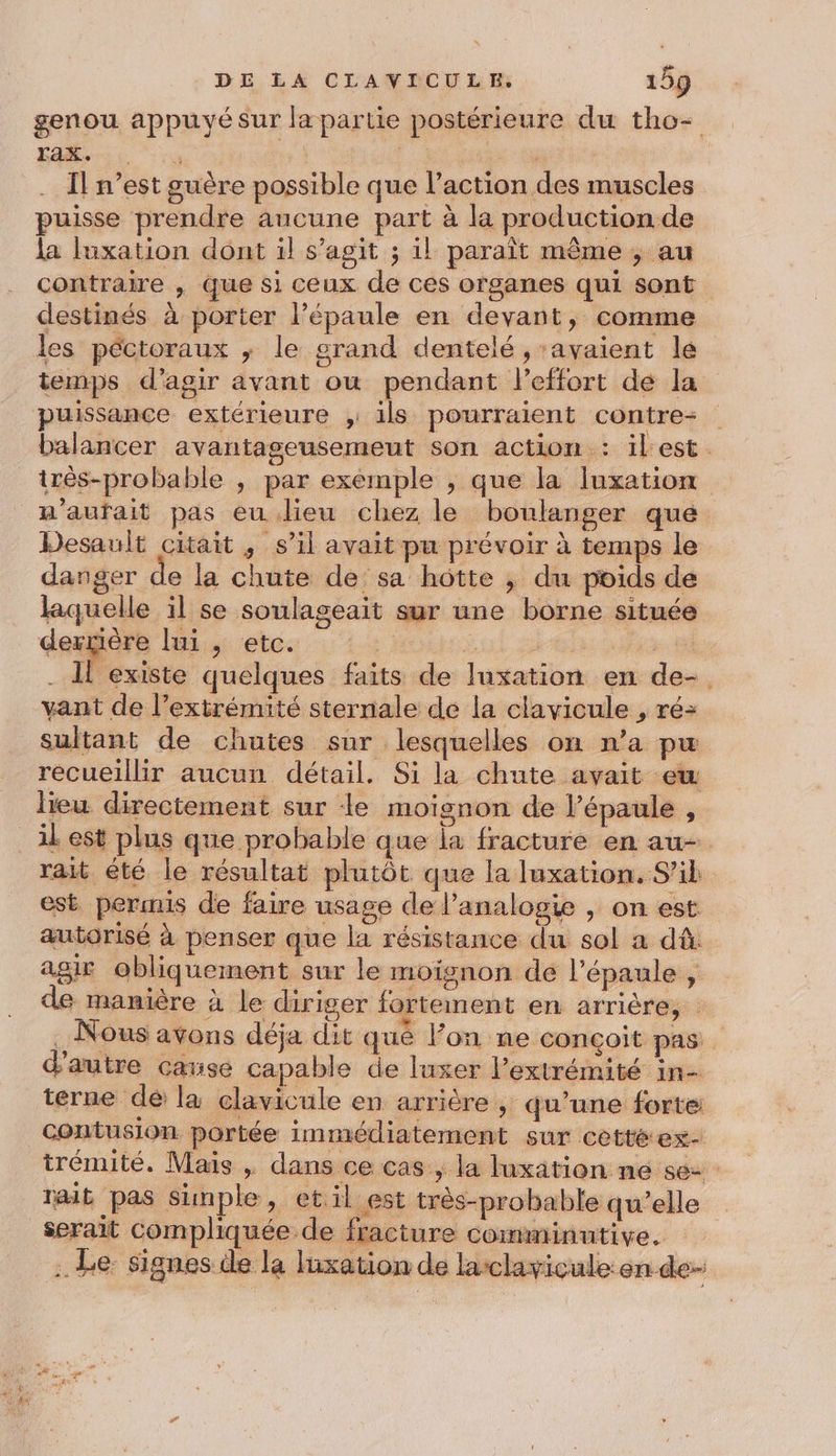 genou appuyé sur la partie postérieure du tho- He ro a «4 Il n’est guère possible que l’action des muscles puisse prendre aucune part à la production de la luxation dont il s’agit ; il paraît même ; au contraire , que si ceux de ces organes qui sont destinés à porter l’épaule en devant, comme les péctoraux ; le grand dentelé , ‘avaient le temps d'agir avant ou pendant l'effort de la puissance extérieure , ils pourraient contre balancer avantaseusemeut son action : ilest. trés-probable , par exemple , que la luxation n’aufait pas eu dieu chez le boulanger que Desault citait , s’il avait pu prévoir à temps le danger de la chute de sa hotte ; du poids de laquelle il se soulageait sur une borne située derrière lui , etc. g | 1 . Il existe quelques faits de luxation en de-. vant de l’extrémité sternale de la clavicule , ré- sultant de chutes sur lesquelles on n’a pu recueillir aucun détail. Si la chute avait ew lieu directement sur le moignon de l’épaule , il est plus que probable que ia fracture en au- rait été le résultat plutôt que la luxation. S’il est permis de faire usage del’analogie , on est autorisé à penser que la résistance du sol a dû. agir obliquement sur le moignon de l'épaule , de manière à le diriger fortement en arrière, . Nous avons déja dit qué Fon ne conçoit pas d'autre cause capable de luxer l’extrémité in- terne dé: la clavicule en arrière , qu’une forte contusion portée immédiatement sur cetté ex- trémité. Mais , dans ce cas , la luxation ne se Trait pas simple , et. il est très-probable qu’elle serait compliquée de fracture comminutive. . Le: signes de la luxation de lasclavicule: en de-