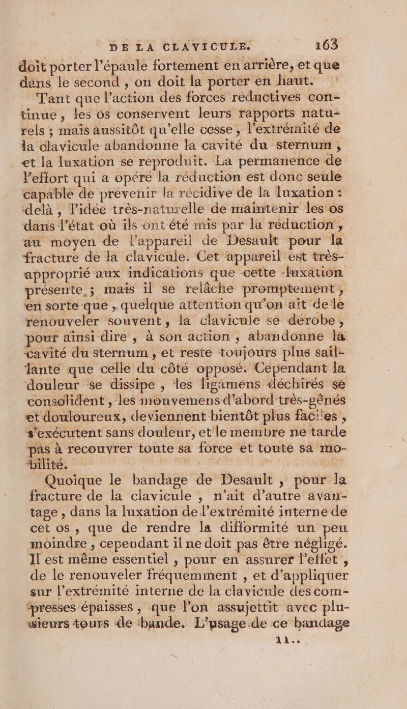 doit porter l'épaule fortement en arrière, et que dans le second , on doit la porter en haut. Tant que l’action des forces réductives con- tinue , les os conservent leurs rapports natu- rels ; maïs aussitôt qu’elle cesse, l'extrémité de la clavicule abandonne la cavité du sternum , _&lt;t la luxation se reproduit. La permanence de Veffort qui a opéré la réduction est donc seule capable de prévenir la récidive de la Tuxation : delà, l'idée très-naturelle de maintenir les'os dans l’état où ils ont été mis par la réduction, au moyen de l'appareil de Desault pour la fracture de la clavicule. Cet appareil est très- approprié aux indications que cette ‘fuxation présente, ; mais 1l se relâche promptement , en sorte que , quelque attention qu’on ait dede renouveler souvent, la clavicule se derobe, pour ainsi dire , à son action ; abandonne la cavité du sternum , et reste toujours plus sail- Jante que celle du côté opposé. Cependant la douleur se dissipe ; les ligamens ééchirés se consohtlent , les mouvemensd’abord très-gênés et douloureux, deviennent bientôt plus fac:'es , s’exécutent sans douleur, et le membre ne tarde pas à recouvrer toute sa force et toute sa mo- bilité. | ”. : Quoique le bandage de Desault , pour la fracture de la clavicule ; n’ait d’autre avan- tage , dans la luxation de l'extrémité interne de cet os , que de rendre la difformité un peu moindre , cepeudant il ne doit pas être négligé. Il est même essentiel , pour en assurer l’etfet , de le renouveler fréquemment , et d'appliquer sur l’extrémité interne de la clavicule des com- ‘presses épaisses , que l’on assujettit avec plu- wieurs tours de ‘bande. L'usage de ce bandage 11..