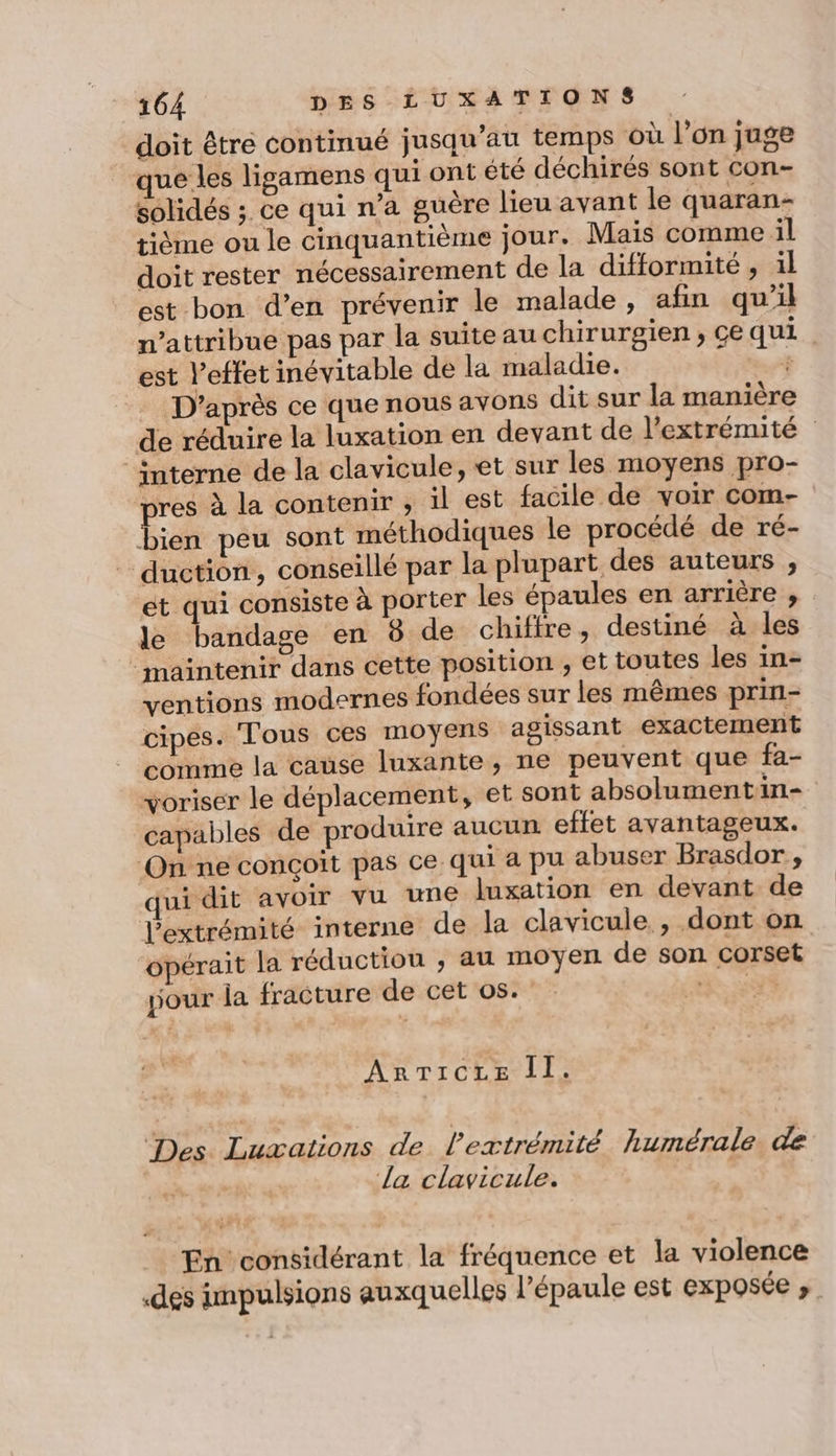 doit être continué jusqu’au temps où l’on juge que les ligamens qui ont été déchirés sont con- solidés ; ce qui n’a guère lieu avant le quaran- tième ou le cinquantième jour. Mais comme il doit rester nécessairement de la difformité , il est bon d’en prévenir le malade, afin qu’il n’attribue pas par la suite au chirurgien; ce qui. est l'effet inévitable de la maladie. # D'après ce que nous avons dit sur la manière de réduire la luxation en devant de l'extrémité ‘interne de la clavicule, et sur les moyens pro- pres à la contenir ,; il est facile de voir com- bien peu sont méthodiques le procédé de ré- duction, conseillé par la plupart des auteurs , et qui consiste à porter les épaules en arrière , le bandage en 8 de chiffre, destiné à les maintenir dans cette position , et toutes les in- ventions modernes fondées sur les mêmes prin- cipes. Tous ces moyens agissant exactement comme la cause luxante, ne peuvent que fa- voriser le déplacement, et sont absolumentin- capables de produire aucun effet avantageux. On ne conçoit pas ce. qui a pu abuser Brasdor, ui dit avoir vu une luxation en devant de l'extrémité interne de la clavicule , dont on opérait la réduction , au moyen de son corset your la fracture de cet os. cu ARTICLE II. Des Luæations de l'extrémité humérale de la clavicule. En considérant la fréquence et la violence «des impulsions auxquelles l’épaule est CXpOSÉE ».