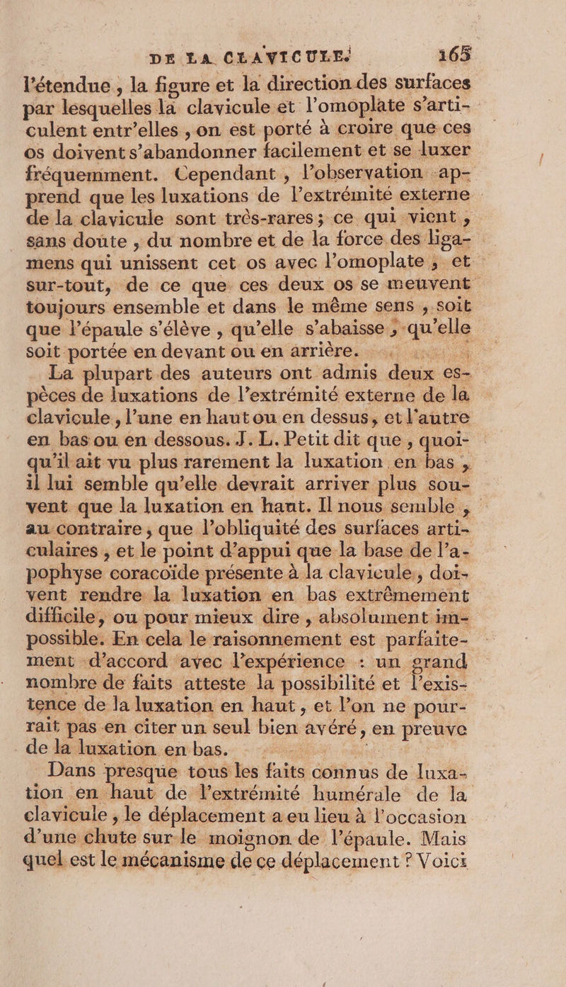 l'étendue , la figure et la direction des surfaces par lesquelles la clavicule et l’omoplate s’arti- culent entr’elles , on est porté à croire que ces os doivent s’abandonner facilement et se luxer fréquemment. Cependant , l'observation ‘ap- prend que les luxations de l’extrémité externe de la clavicule sont três-rares; ce qui vient, sans doute , du nombre et de la force des Hga- mens qui unissent cet 0$ avec l’omoplate ; et sur-tout, de ce que ces deux os se meuvent toujours ensemble et dans le même sens , soit que l'épaule s'élève , qu’elle s’abaisse , qu'elle soit portée en devant ou en axriérésset joe à La plupart des auteurs ont admis deux es- pèces de luxations de l’extrémité externe de la clavicule, l’une en hautou en dessus, et l'autre en bas ou en dessous. J. L. Petit dit que , quoi- qu'il ait vu plus rarement la luxation en bas , il lui semble qu’elle devrait arriver plus sou- vent que la luxation en hant. Il nous semble , au contraire , que l’obliquité des surfaces arti- culaires , et le point d'appui que la base de l’a- pophyse coracoïde présente à la clavicule,, doi- vent rendre la luxation en bas extrêmement difficile, ou pour mieux dire , absolument im- possible. En cela le raisonnement est parfaite- ment d'accord avec l’expérience : un grand nombre de faits atteste la possibilité et l’exis- tence de la luxation en haut, et l’on ne pour- rait pas en citer un seul bien avéré, en preuve de la luxation enbas. : +, Dans presque tous les faits connus de luxa- tion en haut de l'extrémité humérale de la clavicule , le déplacement a eu lieu à l’occasion d’une chute sur-le moïgnon de l'épaule. Mais quel. est le mécanisme de ce déplacement ? Voici $