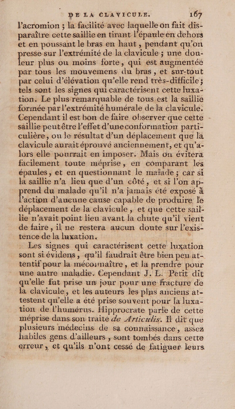 Pacromion ; la facilité avec laquelle on fait dis- paraître cette saillie en tirant l’épauleen dehors et en poussant le bras en haut , pendant qu’on resse sur l’extrémité de la clavicule ; une dou- is plus ou moiïns forte, qui est augmentée par tous les mouvemens du bras, et sur-tout par celui d’élévation qu’elle rend très-difficile ; tels sont les signes qui caractérisent cette luxa- tion. Le plus remarquable de tous est l4 saillie formée par l’extrémité humérale de la clavicule. Cependant il est bon de faire observer que cette saillie peutêtre l'effet d’uneconformation parti- culière, ou le résultat d’un déplacement que la clavicule aurait éprouvé anciennement, et qu’a- lors elle pourrait en imposer. Mais on évitera facilement toute méprise, en comparant les épaules , et en questionnant le mafade ; car si la saillie n’a lieu que d’un côté, et si l’on ap- rend du malade qu’il n’a jamais été exposé à Lines d'aucune cause capable de produire le déplacement de la clavicule |; et que cette sail- lie n'avait point lieu avant la chute qu’il vient de faire , il ne restera aucun doute sur l’exis- tence de la luxation. LA) « Les signes qui caractérisent cette luxation sont sLévidens, qu’il faudrait être bien peu at- tentif pour la mécounaître, et la prendre pour une autre maladie. Cependant J. E. Petit dit qu'elle fut prise un jour pour une fracture de la clavicule, et les auteurs les plus anciens at- testent qu’elle a été prise souvent pour la luxa- tion de l’humérus. Hipprocrate parle de cette méprise dans son: traité de Articulis. U dit que plusieurs médecins de sa connaissance, assez habiles sens d’ailleurs, sont tombés dans cette erreur, et qu'ils n’ont cessé de fatiguer leurs