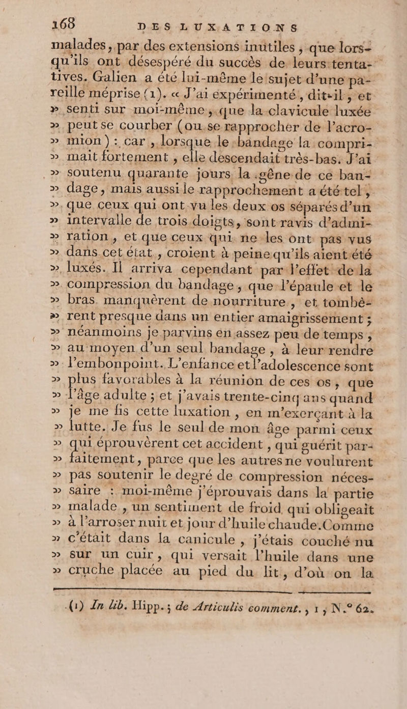 malades, par des extensions inutiles , que lors- qu'ils ont désespéré du succès de leurstenta- tives. Galien a été lui-même le/sujet d’une pa- reille méprise (1). « J’ai expérimenté, diteil, et » senti Sur moi-même,.que la-clavicule luxée ». peutse courber (ou.se rapprocher de l’acro- » IniOn ) : Car , lorsque le -bandage la compri- » mat fortement , elle descendait très-bas. J'ai &gt; soutenu quarante jours, la gêne de ce ban- » dage, mais aussile rapprochement a ététel, ». Que ceux qui ont vu les deux os séparés d’un » intervalle de trois doigts, sontravis d’admi- » ration, et que ceux qui. ne-les ont: pas vus » dans cet état., croient à peine qu’ils aientété », luxés. Il arriva cependant par l'effet -deda ». compression du bandage, que-l’épaule.et lé » bras. manquèrent de nourriture, et toimbè: ». rent presque dans un entier amaigrissement ; &gt; néanmoins je parvins en assez peu de temps ; » au moyen d’un seul bandage , à leurrendre ». l’embonpoint. L'enfance etl’adolescence sont » plus favorables à la réunion de ces os, que » l’âge adulte ; et j'avais trente-cinq ans quand » je me hs cette luxation , en m’exerçant à la » lutte. Je fus le seul de mon âce parmi ceux » qu éprouvérent cet accident , qui guérit par- aitement, parce que les autres ne voulurent » pas soutenir le degré de compression néces- »” Saire : moi-même j'éprouvais dans la! partie » malade , un sentiment de froid qui obligeait » à l’arroser nuit et jour d'huile chaude.Comme » C'était dans la canicule , j'étais couché nu » Sur Un Cuir, qui versait l’huile dans une » cruche placée au pied du lit, d’oùon la ——— (1) Zn &amp;b. Hipp.; de Articulis comment. | 1 ; N.° 62.