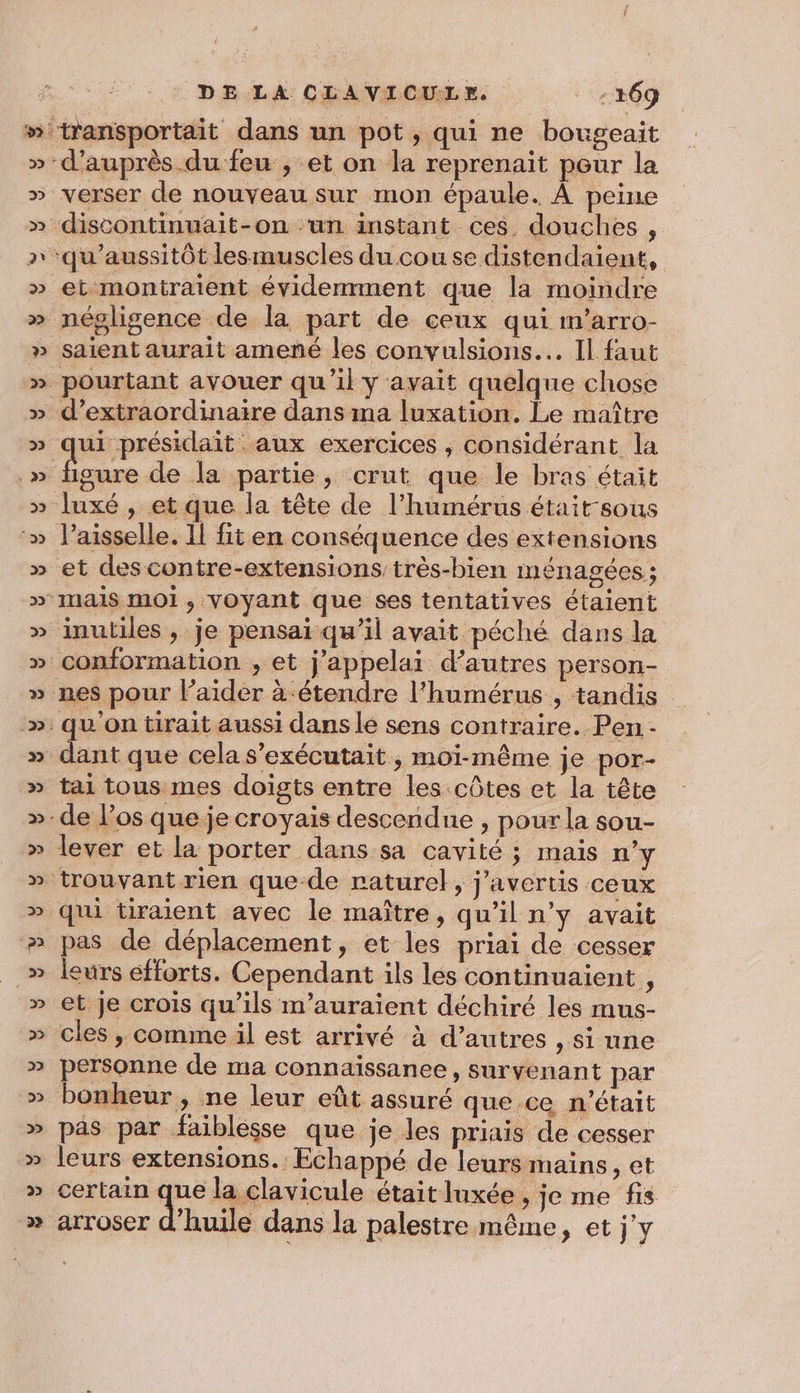 d’auprès.du feu , et on la reprenaït pour la verser de nouveau sur mon épaule. À peine discontinuait-on ‘un instant ces. douches , ‘qu'aussitôt lesmuscles du cou se distendaient, et montratent évidemment que la moindre saient aurait amené les convulsions... Il faut ui “présidait : aux exercices . considérant la figure de la partie, crut que le bras était l’aisselle. Il fit en conséquence des extensions et des contre-extensions très-bien ménagées ; ‘inutiles , je pensai qu’il avait péché dans la conformation , et j’appelai d’autres person- nes pour laider à étendre l’humérus , tandis tai tous mes doigts entre les.côtes et la tête -de l’os que je croyais descendue , pour la sou- lever et la porter dans sa cavité ; mais n’y pas de déplacement, et les priai de cesser leurs éfforts. Cependant ils les continuaient , et je crois qu’ils m’auraient déchiré les mus- personne de ma connaïissanee, survenant par bonheur , ne leur eût assuré que ce n'était pas par faiblesse que je les priais de cesser certain que la clavicule était luxée , je me fs arroser d'huile dans la palestre même, et j'y *